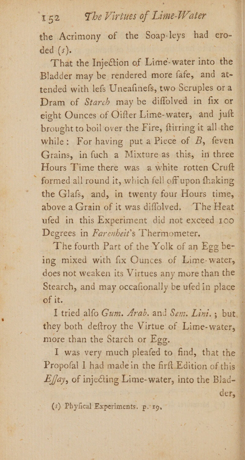 / ded (s). tended with lefs Uneafinefs, two Scruples ora brought to boil over the Fire, ftirring it all.the while: For having put a Piece of B, feven Grains, in fuch a Mixture as this, in three formed all round it, which fell off upon fhaking above a Grain of it was diflolved.. The Heat Degrees in Farenheit’s Thermometer. of it. more than the Starch or Ege. (s) Phyfical Experiments. ss