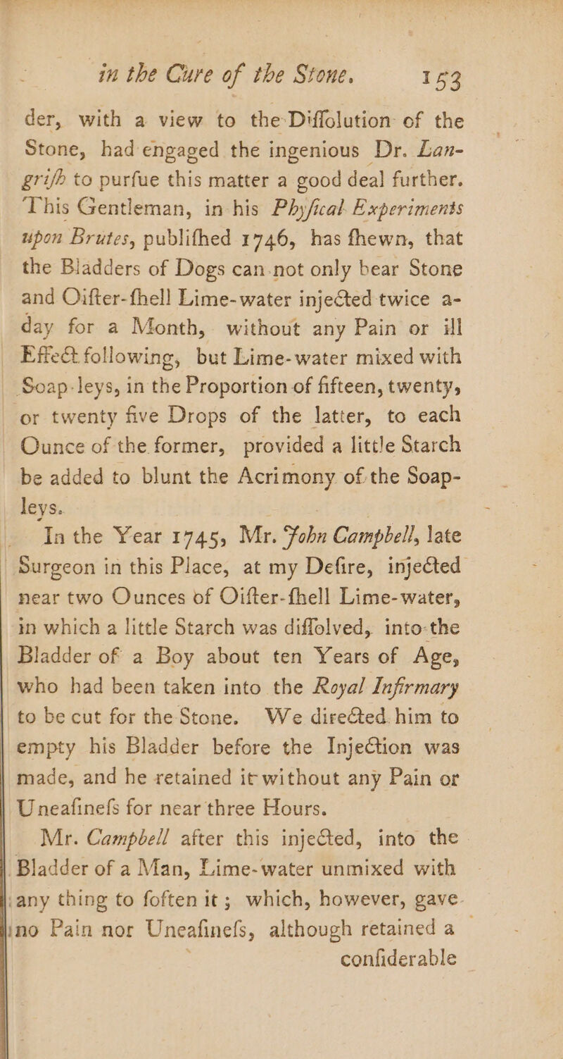 der, with a view to the-Diffolution: of the Stone, had engaged the ingenious Dr. Lan- gri/h to purfue this matter a good deal further. This Gentleman, in his Phy/ical. Experiments upon Brutes, publifhed 1746, has fhewn, that the Bladders of Dogs can-not only bear Stone and Oifter-fhell Lime- water injected: twice a- day for a Month, without any Pain or ill Effe&amp;t following, but Lime-water mixed with _ Soap. leys, in the Proportion of fifteen, twenty, or twenty five Drops of the latter, to each Ounce of the former, provided a little Starch be added to blunt the Acrimony of the Soap- leys. In the Year 1745, Mr. Fobn Campbell, late Surgeon in this Place, at my Defire, injected near two Ounces of Oifter-fhell Lime-water, mm which a little Starch was diffolved, into-the Bladder of a Boy about ten Years of Age, who had been taken into the Royal Infirmary | to be cut for the Stone. We dire@ed. him to empty his Bladder before the Inje€tion was made, and he retained it without any Pain or Uneafinefs for near three Hours. Mr. Campbell after this injected, into the Bladder of a Man, Lime-water unmixed with any thing to foften it; which, however, gave ino Pain nor Uneafinets, although retained a — confiderable