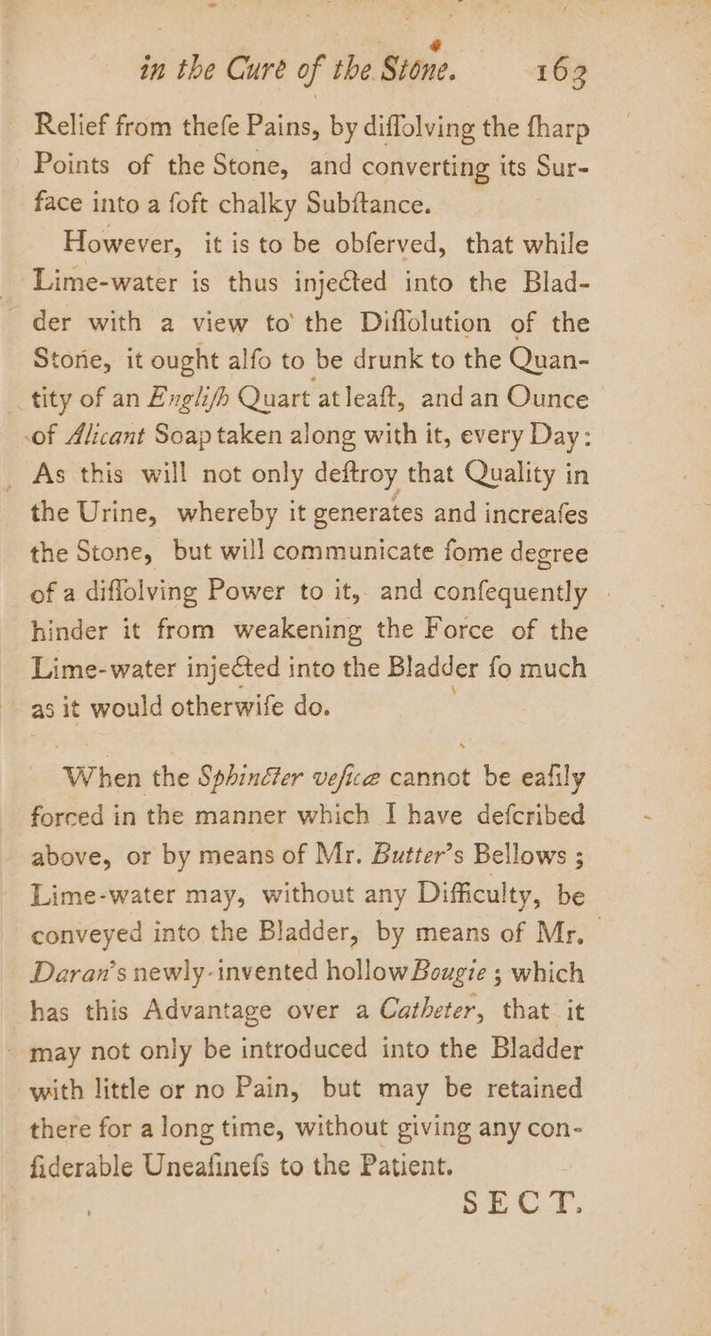 - in the Cure of the. Stone. 16 3 ~ Relief from thefe Pains, by diffolving the fharp Points of the Stone, and converting its Sur- face into a foft chalky Subftance. However, it isto be obferved, that while _ Lime-water is thus injected into the Blad- _ der with a view to’ the Diffolution of the Storie, it ought alfo to be drunk to the Quan- _tity of an Exgli/h Quart at leaft, andan Ounce of Alicant Soap taken along with it, every Day: _ As this will not only deftroy that Quality in the Urine, whereby it generates and increafes the Stone, but will communicate fome degree of a diflolving Power to it, and confequently | hinder it from weakening the Force of the Lime-water injected into the Bladder fo much as it would otherwife do. ; When the Sphincter vefice cannot be eafily forced in the manner which I have defcribed above, or by means of Mr. Butter’s Bellows ; Lime-water may, without any Difficulty, be conveyed into the Bladder, by means of Mr, Daran’s newly -invented hollow Bougie ; which has this Advantage over a Catheter, that it - may not only be introduced into the Bladder with little or no Pain, but may be retained there for along time, without giving any con- fiderable Uneafinefs to the Patient. , SEC YF.