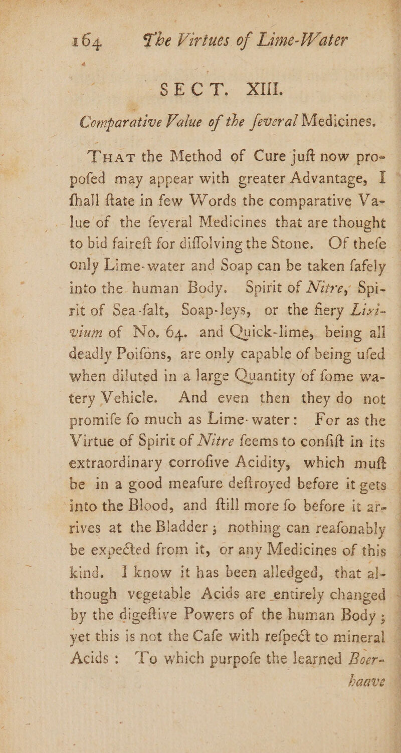 4é RA ET Gee ea. 401 4 Comparative Value of the feveral Medicines. Tuat the Method of Cure juft now pro- only Lime- water and Soap can be taken fafely into the human Body. Spirit of Nite, Spi- rit of Sea-falt, Soap-leys, or the fiery Livi. vium of No, 64. and Quick-lime, being all deadly Poifons, are only capable of being ufed when diluted in a large Quantity of fome wa- tery Vehicle. And even then they do not promife fo much as Lime-water: For as the Virtue of Spirit of Nitre feems to confit in its kind. I know it has been alledged, that al- though vegetable Acids are entirely changed yet this is not the Cafe with refpedt to mineral Acids: ‘To which purpofe the learned Boer- haave ' ; . Z j 4 5 5 q