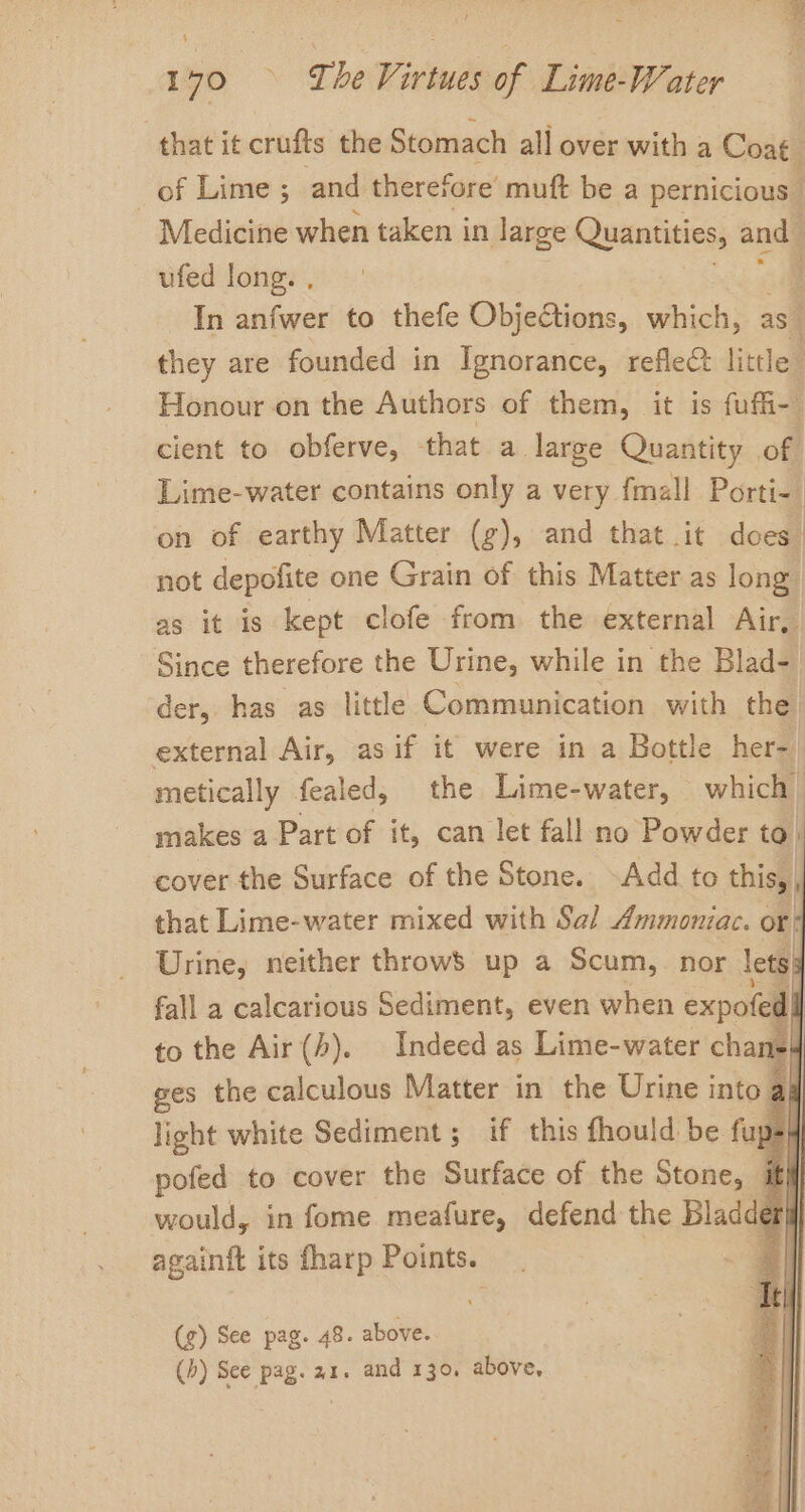 170 © Tbe Virtues of Lime-Water that it crufts the Stomach all over with a Coat _ of Lime ; and therefore’ muft be a pernicious © Medicine when taken in large Quantities, and” ufed long. , In anfwer to thefe Objections, which, as they are founded in Ignorance, reflec little Honour on the Authors of them, it is fat cient to obferve, that a large Quantity off Lime-water contains only a very fmall Porti- | on of earthy Matter (g), and that it does” not depofite one Grain of this Matter as long as it is kept clofe from the external Air, Since therefore the Urine, while in the Blad- der, has as little Communication with the external Air, asif it were in a Bottle her- metically fealed, the Lime-water, which makes a Part of it, can let fall no Powder to cover the Surface of the Stone. -Add to thisy. i that Lime-water mixed with Sal Ammoniac. or Urine, neither throwS up a Scum, nor lets: fall a calcarious Sediment, even when expofe d to the Air (4). Indeed as Lime-water chane4 ges the calculous Matter in the Urine into ar light white Sediment ; if this fhould be fu d= 4 pofed to cover the Surface of the Stone, iif sie in fome meafure, defend the Bladder} againft its fharp Points. : (g) See pag. 48. above. (4) Sce pag. ar. and 130, above,