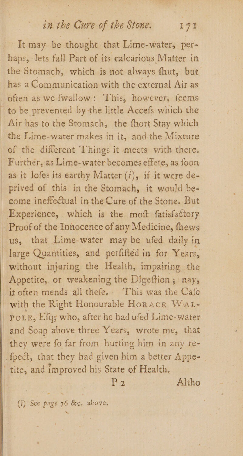 Tt may be thought that Lime-water, per- haps, lets fall Part of its calcarious Matter in. the Stomach, which is not always fhut, but has a Communication with the external Air as of the different Things it meets with there. Further, as Lime-water becomes effete, as foon come inefreétual in the Cure of the Stone. But large Quantities, and perfifted in for Years, without injuring the Health, impairing the POLE, Efq; who, after he had ufed Lime-water and Soap above three Years, wrote me, that P2 Altho