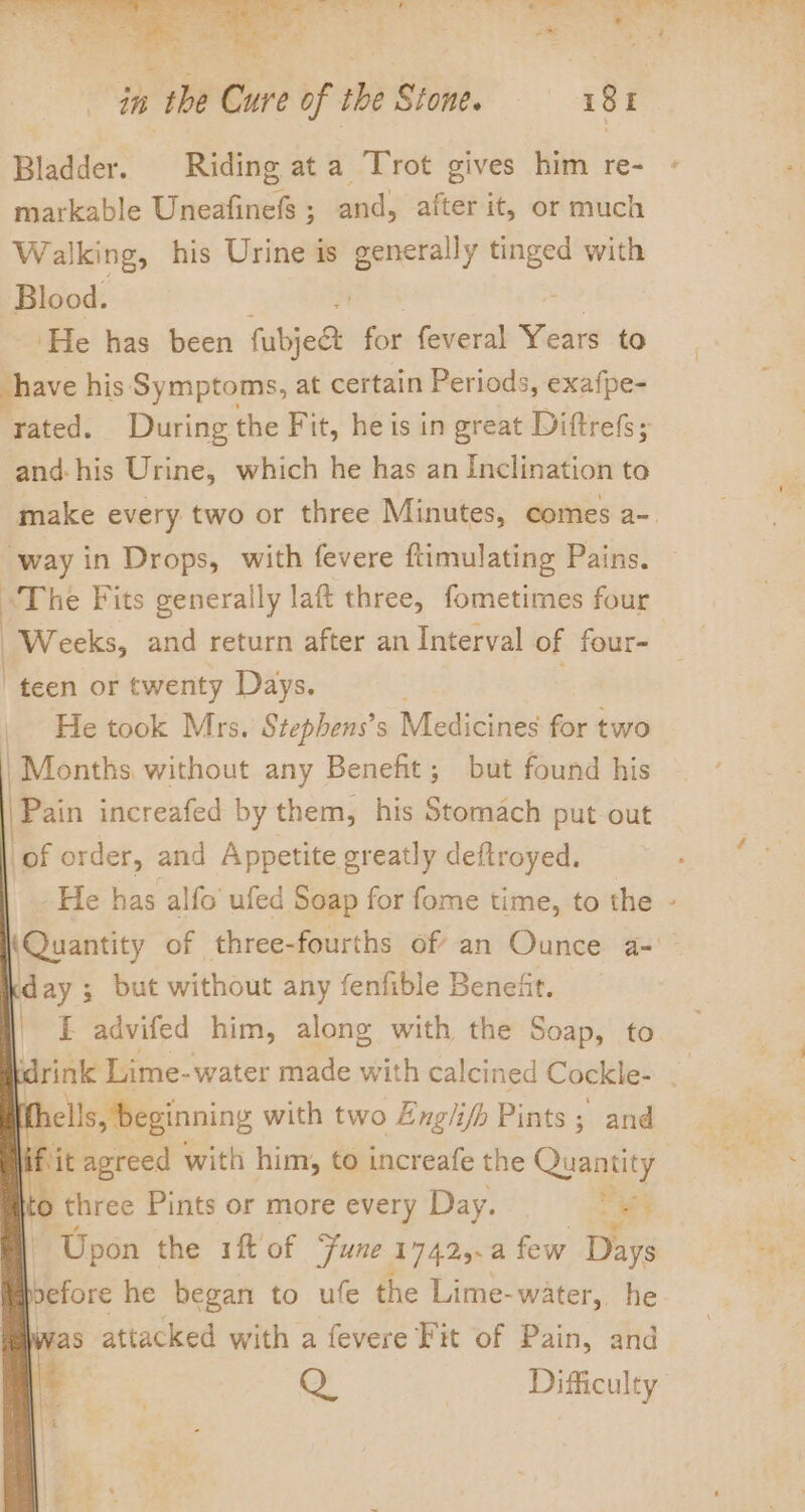 Bladder. Riding ata Trot gives him re- markable Uneafinefs ; and, after it, or much Walking, his Urine is Sa a with Blood. ‘He has been fubjes for feveral Years to have his: Symptoms, at certain Periods, exafpe- rated. During the Fit, he is in great Diftrefs; and-his Urine, which he has an Inclination to “way in Drops, with fevere ftimulating Pains. “The Fits generally laft three, fometimes four Weeks, and return after an Interval of four- “teen or twenty Days. _ He took Mrs. Stephens’s Medicines for two | Months without any Benefit; but found his 'Pain increafed by them, his Stomach put out of order, and Appetite greatly deftroyed. ay ; but without any fenfible Beneiit. E advifed him, along with the Soap, to drink Lime-water made with calcined Cockle- I ells, beginning with two Englifh Pints ; and © three Pints or more every Day. — 3 Upon the 1ft' of Fune 17425.a few Days vefore he began to ufe the Lime- water, he was attacked with a fevere Fit of Pain, and Oo Difficulty