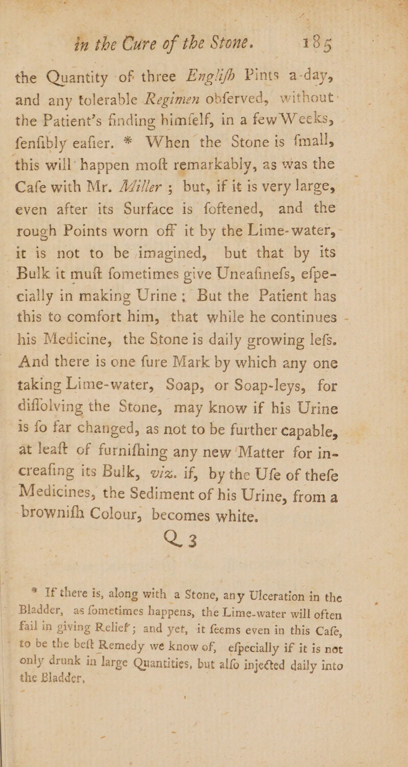 eh en eee = Pe. the Quantity ‘of three Engli/fh Pints a-day, the Patient’s finding himfelf, in a few Weeks, fenfibly eafier. * When the Stone is fmall, this will happen moft remarkably, as was the even after its Surface is foftened, and the it is not to be imagined, but that by its Bulk it muft fometimes give Uneafinefs, efpe- cially in making Urine; But the Patient has this to comfort him, that while he continues his Medicine, the Stone is daily growing lefs. And there is one fure Mark by which any one taking Lime-water, Soap, or Soap-leys, for diflolving the Stone, may know if his Urine is fo far changed, as not to be further capable, at leaft of furnifhing any new Matter for in- creafing its Bulk, wiz. if, by the Ufe of thefe Medicines, the Sediment of his Urine, from a -brownifh Colour, becomes white. &lt;2 3 * If there is, along with a Stone, any Ulceration in the Bladder, as fometimes happens, the Lime-water will often fail in giving Relief; and yet, it feems even in this Cafe, * to be the beft Remedy we know of, efpecially if it is not only drunk in large Quantities, but alfo injeéted daily into the Bladder, , ‘