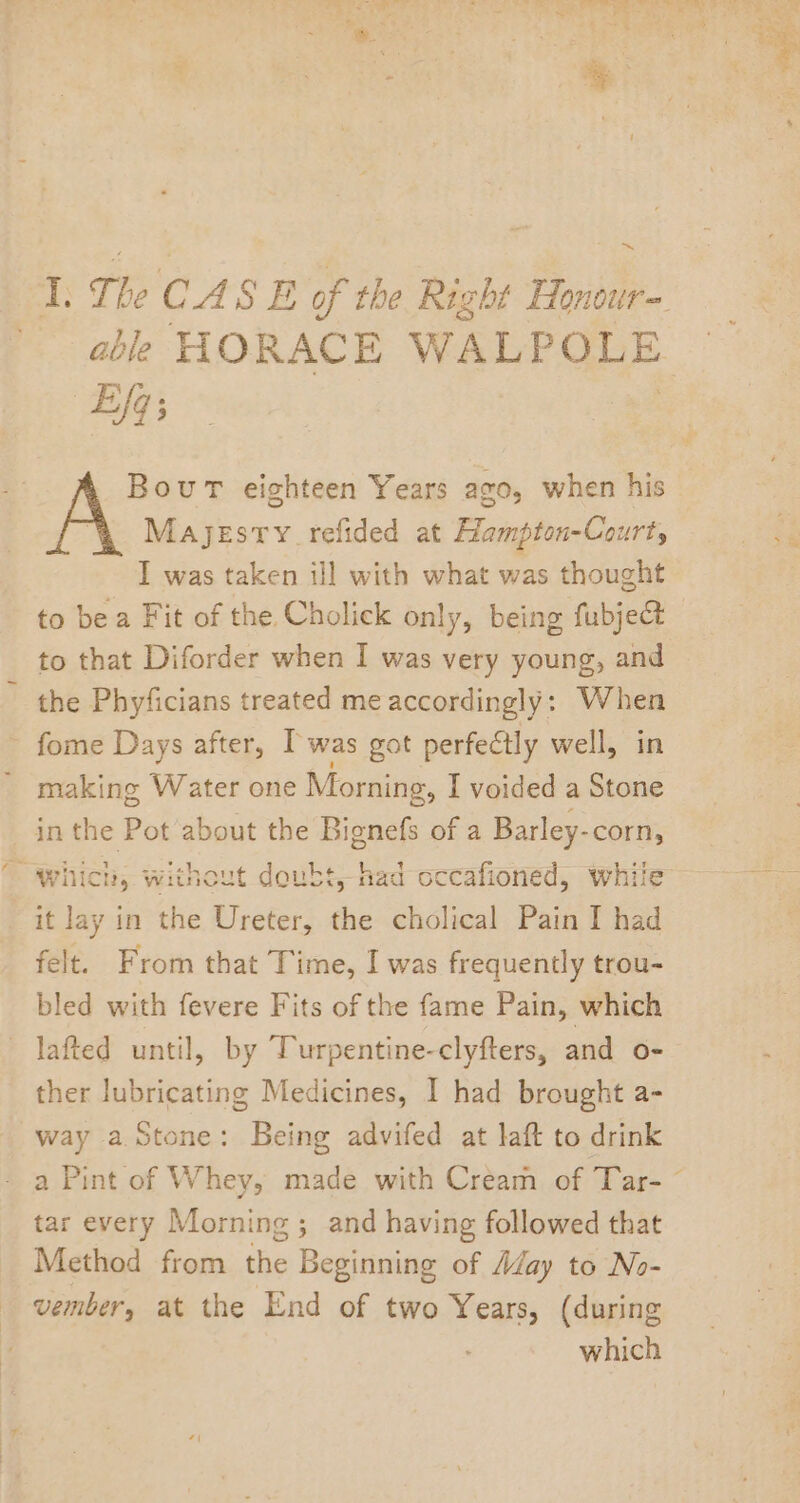 ~ I. The CA SE of the Right Honour- able HORACE WALPOLE Eq; Bout eighteen Years ago, when his Majesty refided at Hampton-Court, I was taken ill with what was thought to bea Fit of the Cholick only, being fubje@t to that Diforder when I was very young, and the Phyficians treated me accordingly: When fome Days after, I was got perfeétly well, in ' making Water one Morning, I voided a Stone in the Pot about the Bionefs of a Barley-corn, it lay in the Ureter, the cholical Pain I had felt. From that Time, I was frequently trou- bled with fevere Fits of the fame Pain, which lafted until, by Turpentine-clyfters, and o- ther lubricating Medicines, I had brought a- way a Stone: Being advifed at laft to drink tar every Morning ; and having followed that Method from the Beginning of Aday to No- vember, at the End of two Years, (during which