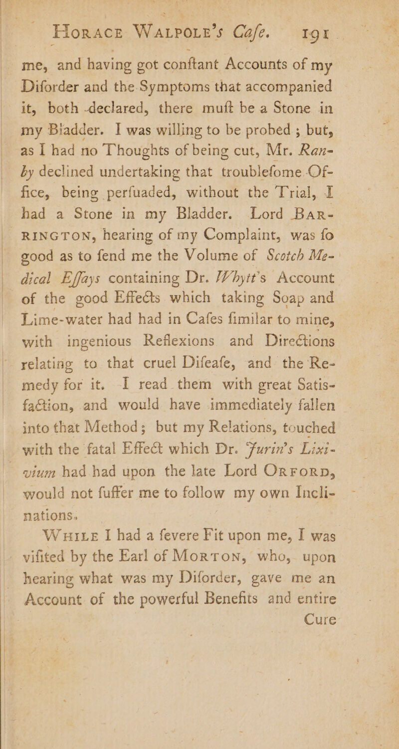 me, and having got conftant Accounts of my Diforder and the Symptoms that accompanied it, both -declared, there muft be a Stone in my Biadder. I was willing to be probed ; but, as I had no Thoughts of being cut, Mr. Ran- by declined undertaking that troublefome Of- fice, being perfuaded, without the Trial, I had a Stone in my Bladder. Lord Bar- RINGTON, hearing of my Complaint, was fo good as to fend me the Volume of Scotch Me- dical Effays containing Dr. Whyit’s Account of the good Effects which taking Soap and Lime-water had had in Cafes fimilar to mine, with ingenious Reflexions and Direétions relating to that cruel Difeafe, and the Re- medy for it. I read them with great Satis- faction, and would have immediately fallen into that Method; but my Relations, touched vium had had upon the late Lord OrForp, would not fuffer me to how my own Incli- nations. W Hite I had a fevere Fit upon me, I was vifited by the Earl of Morton, who, upon hearing what was my Diforder, gave me an Account of the powerful Benefits and entire Cure