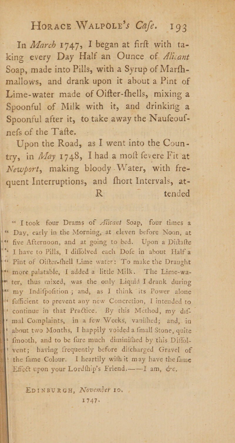 In March 1747, I began at firft with ta- king every Day Half an Ounce of Aliant Soap, made into Pills, with a Syrup of Marfh- mallows, and drank upon it about a Pint of Spoonful of Milk with it, and drinking a Spoonful after it, to take away the Naufeouf- nefs of the Tafte. Upon the Road, as I went into the Coun- vo in May 1748, Ihad a molt fevere Fit at Newport, making bloody . Water, with fre- quent Interruptions, and fhort Intervals, at- R  tended Day, early in the Morning, at eleven before Noon, at five Afternoon, and at going to bed. Upon a Dittafte Pint of Oifter-fhell Lime water: To make the Draught more palatable, I added a little Milk. The Lime-wa- ter, thus mixed, was the only Liquid I drank during my Indifpofition ; and, as I think its Power alone fafficient to prevent any new Concretion, I intended to continue in that Praétice, By this Method, my dif. mal Complaints, in a few Weeks, vanilhed; and, in about two Months, I happily voided a {mall Stone, quite - ' the fame Colour. I heartily wifhit may have the fame EDINBURGH, November to. , 1747.