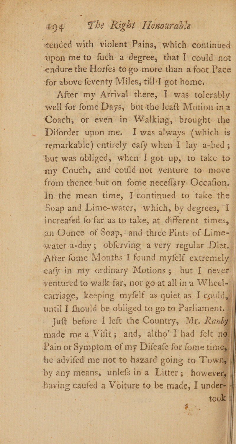 «tended with violent Pains, which continued upon me to fuch a degree, that I could not endure the Horfes to go more than a foot Pace for above feventy Miles, till-1 got home.. After my Arrival there, I was tolerably well for fome Days, but ithe leaft Motion in a ‘Coach, or even in Walking, brought the Diforder upon me. I was always (which is ~ remarkable) entirely eafy when I lay a-bed ; tut was obliged, when I got up, to take to. my Couch, and could not venture to move from thence but on fome neceflary: Occafion. In. the mean time, T continued to take the ‘Soap and Lime-water, which, by degrees, I increafed fo far as to take, at different times, — an Ounce of Soap,- and three Pints of Lime- | water a-day ; obferving avery regular Dict. | After fome Months I found myfelf extremely | eafy in my ordinary Motions; but I never ventured to walk far, nor goat allina Wheel-| carriage, keeping myfelf as quiet as. I could, | until I fhould be obliged to go to Parliament. | Juft before I left the Country, Mr. Ranby | | made mea Vilit; and, altho’ I’had felt no | Pain or Symptom of my Difeafe for fome tim Cy | ‘by any means, unlefs ina Litter; however, |