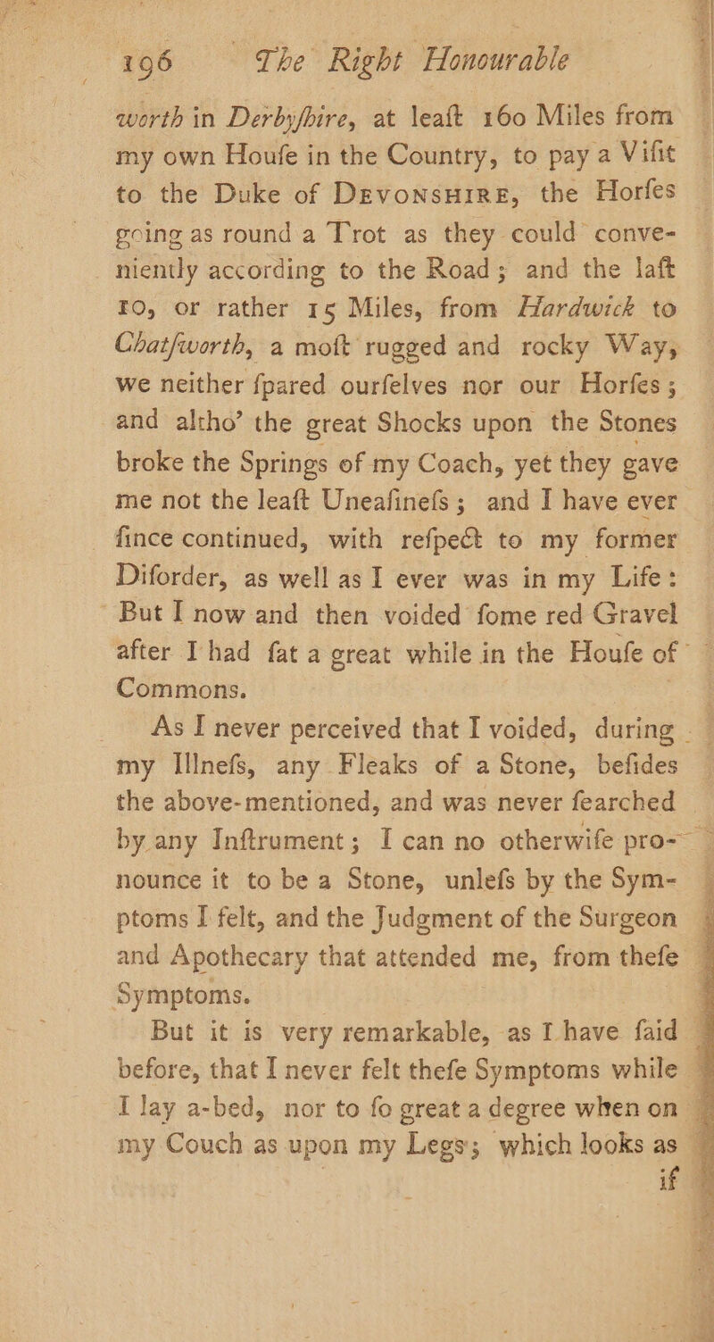 worth in Derbyfbire, at leaft 160 Miles from my own Houfe in the Country, to pay a Vifit to the Duke of Devonsuire, the Horfes going as round a Trot as they could conve- niently according to the Road; and the laft ro, or rather 15 Miles, from Hardwick to we neither fpared ourfelves nor our Horfes ; and altho’ the great Shocks upon the Stones broke the Springs of my Coach, yet they gave me not the leaft Uneafinefs ; and I have ever _ fince continued, with refpect to my former Diforder, as well as I ever was in my Life: - But I now and then voided fome red Gravel after Thad fat a great while in the Houfe of Commons. my Illnefs, any Fleaks of a Stone, befides Sins + se RARER nounce it to be a Stone, unlefs by the Sym- ptoms I felt, and the Judgment of the Surgeon Symptoms.