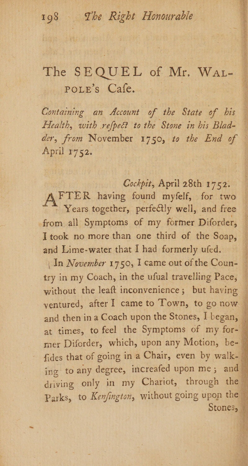 ae PEO es oes The SEQUEL of Mr. Wat- POLE’ Cafe. Containing an Account of the State of bis Health, with refpec? to the Stone in his Blad- der, from November 1750, to the End of | April 1752. Cockpit, April 28th 1752. FTER having found myfelf, for two ’ Years together, perfectly well, and free from all Symptoms of my former Diforder, : I took no more than one third of the Soap, and Lime-water that I had formerly ufed. _ In November 1750, I came out of the Coun- i try in my Coach, in the ufual travelling Pace, without the leaft inconvenience; but having — ventured, after I came to Town, to go now : and then ina Coach upon the Stones, I began, _ at times, to feel the Symptoms of my for- y mer Diforder, which, upon any Motion, be- y fides that of going in a Chair, even by walk- ~ ing to any degree, increafed upon me ; ane driving only in my Chariot, through the b. Parks, to Ken/ington, without going upon the % Stones, ©