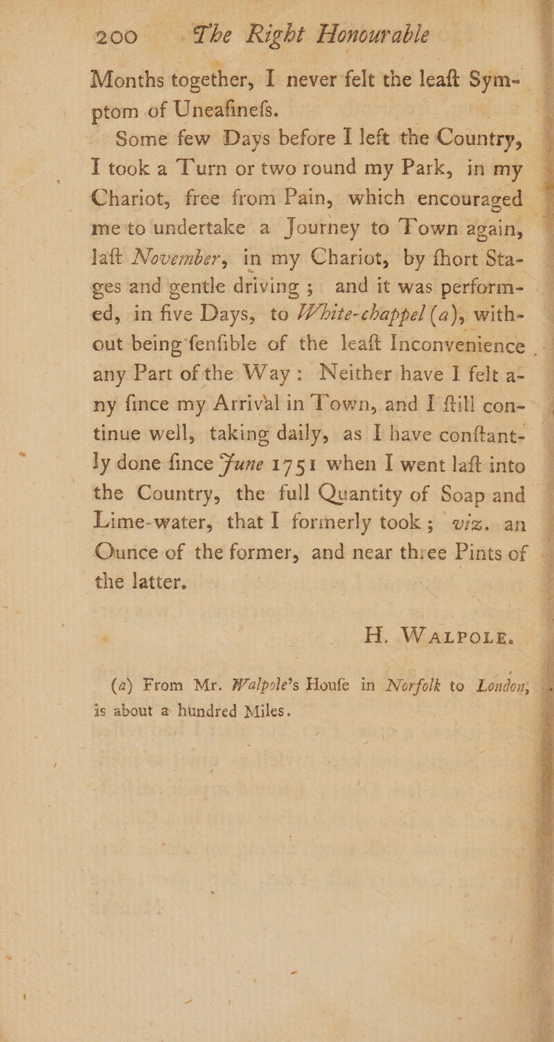 Months together, I never felt the leaft pagel ptom of Uneafinefs. - Some few Days before I left the Cointcy: T took a Turn or two round my Park, in my laft November, in my Chariot, by fhort Sta- ed, in —- Days, to White-chappel (a), with- any Part of the Way: Neither have I felt a- tinue well, taking daily, as I have conftant- ly done fince Fume 1751 when I went laft into Lime-water, that I formerly took; w/z. an the latter. ‘ H. WaLPo_e. is about @ hundred Miles. SS as aad ha