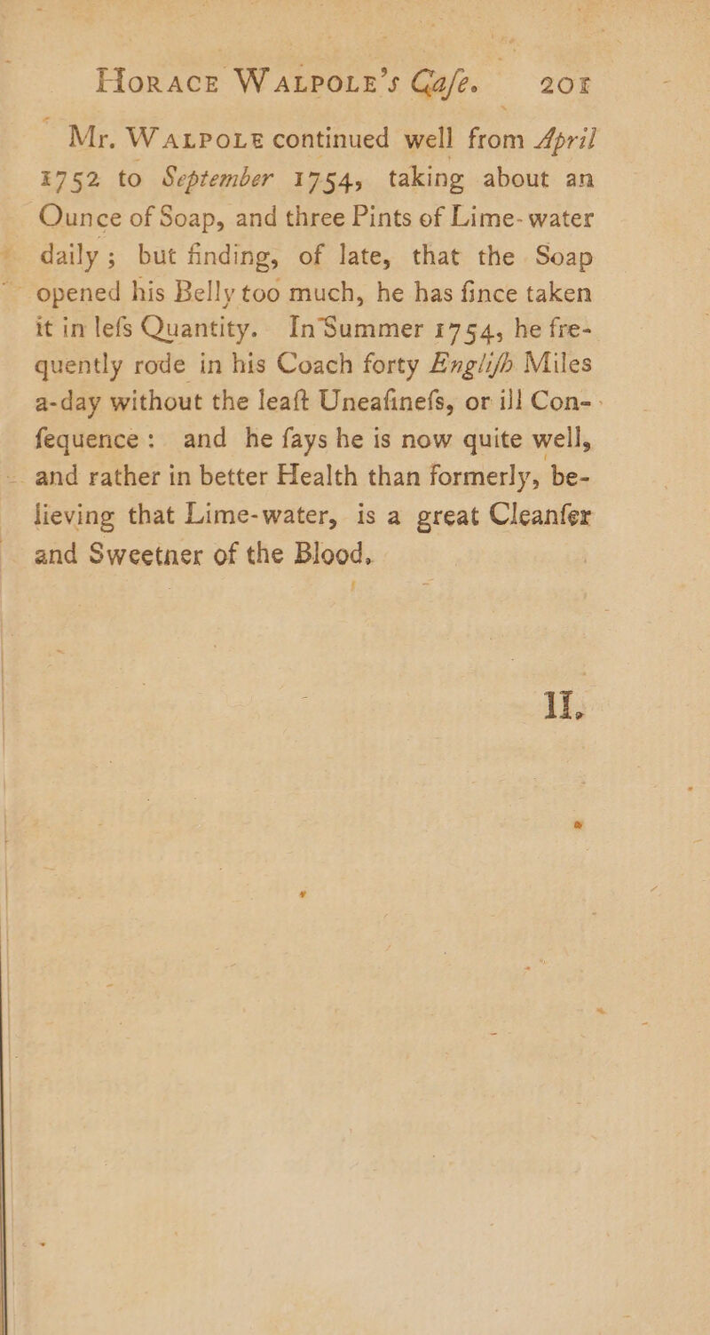 ~ Mr. WaLpoie continued well from April 1752 to September 1754, taking about an Ounce of Soap, and three Pints of Lime- water daily ; but finding, of late, that the Soap ~ opened his Belly too much, he has fince taken it in lefs Quantity. InSummer 1754, he fre- quently rode in his Coach forty Engii/h Miles a-day without the leaft Uneafinefs, or il Con- fequence: and he fays he is now quite well, -_ and rather in better Health than formerly, be- lieving that Lime-water, is a great Cleanfer and Sweetner of the Blood, Il,