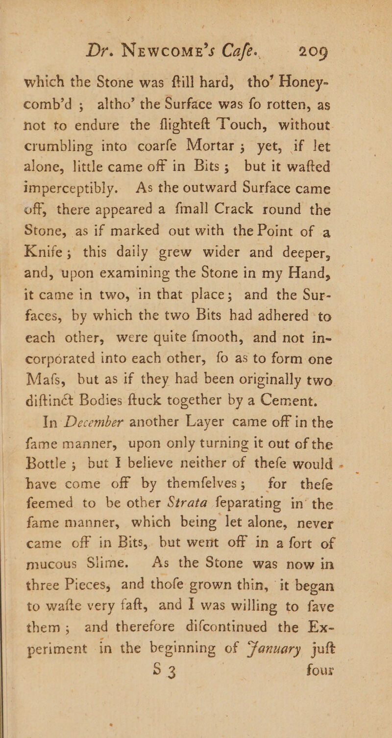 which the Stone was ftill hard, tho’ Honey- comb’d ; altho’ the Surface was fo rotten, as not to endure the flighteft Touch, without. crumbling into coarfe Mortar ; yet, if let alone, little came off in Bits; but it wafted imperceptibly. As the outward Surface came off, there appeared a fmall Crack round the Stone, as if marked out with the Point of a Knife; this daily grew wider and deeper, and, upon examining the Stone in my Hand, © it came in two, in that place; and the Sur- faces, by which the two Bits had adhered to each other, were quite fmooth, and not in- corporated into each other, fo as to form one Mafs, but as if they had been originally two diftinct Bodies ftuck together by a Cement. In December another Layer came off in the fame manner, upon only turning it out of the Bottle ; but I believe neither of thefe would have come off by themfelves; for thefe feemed to be other Strata feparating in’ the fame manner, which being let alone, never came off in Bits, but went off in a fort of mucous Slime. As the Stone was now in three Pieces, and thofe grown thin, it began to wate very faft, and I was willing to fave them; and therefore difcontinued the Ex- periment in the beginning of January jult D 3 four