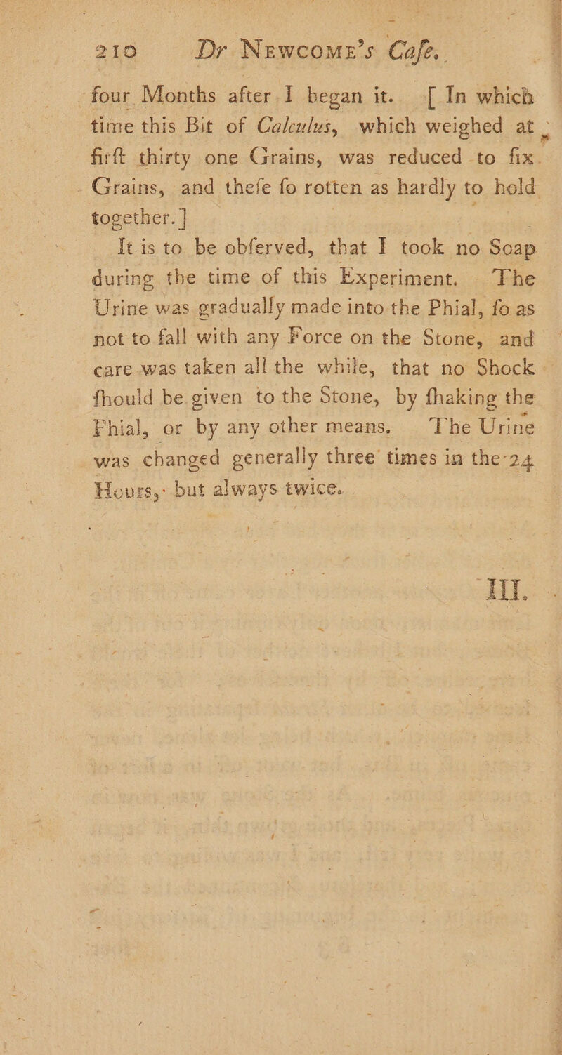 four Months after.I began it. [ In which time this Bit of Calculus, which weighed at . firf thirty one Grains, was reduced to fix. Grains, and thefe fo rotten as hardly to hold together. | | It is to be obferved, that I took no Soap during the time of this Experiment. The Urine was gradually made into the Phial, fo as not to fall with any Force on the Stone, and care was taken all the while, that no Shock — fhould be given to the Stone, by fhaking the Fhial, or by any other means. The Urine was changed generally three’ times in the 24 Hours, but always twice. ‘TI.