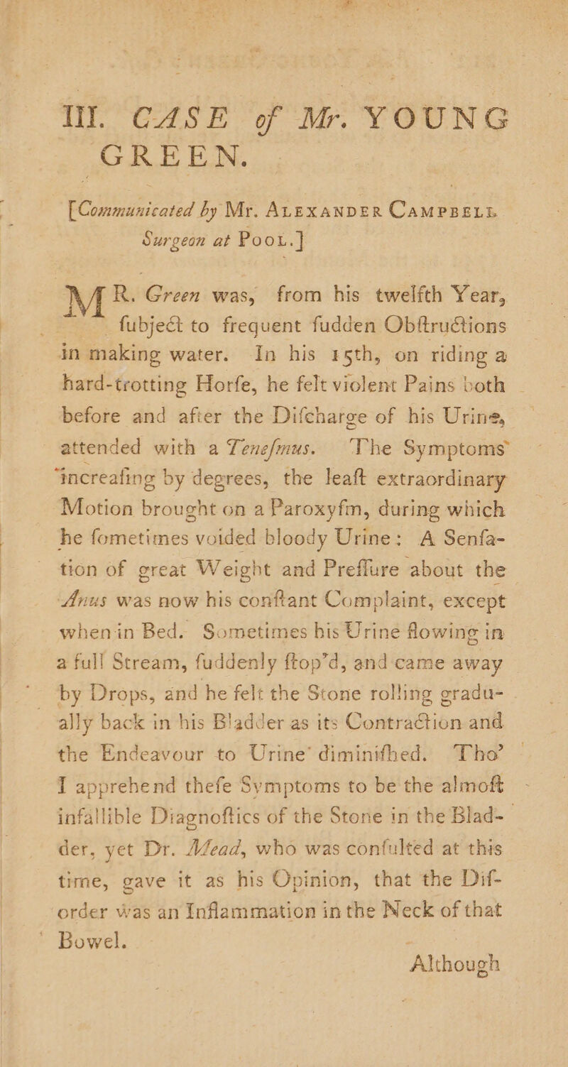 Ill. CASE of Mr. YOUNG ‘GREEN. [Communicated by Mr. ALEXANDER CAMPBELL Surgeon at Poou.]} AR. Green was, from his twelfth Year, __ fubject to frequent fudden Obftructions in making water. In his 5th, on riding a hard-trotting Horfe, he felt violent Pains both | before and after the Difcharge of his Urine, attended with a Tene/mus. ‘The Symptoms’ “increafing by degrees, the leaft extraordinary Motion brought on a Paroxyfm, during which he fometimes voided bloody Urine: A Senfa- tion of great Weight and Preflure about the Anus was now his conftant Complaint, except whenin Bed. Sometimes his Urine flowing in a full Stream, fuddenly ftop’d, and:came away '- ‘by Drops, and he felt the Stone rolling gradu- ally back in his Bladder as its Contraction and the Endeavour to Urine’ diminithed. Tho’ I apprehend thefe Symptoms to be the almoft infallible Diagnoftics of the Stone in the Blad-— der, yet Dr. AZead, who was confulted at this time, gave it as his Opinion, that the Dif- order was an Inflammation inthe Neck of that ' Bowel. ; Although