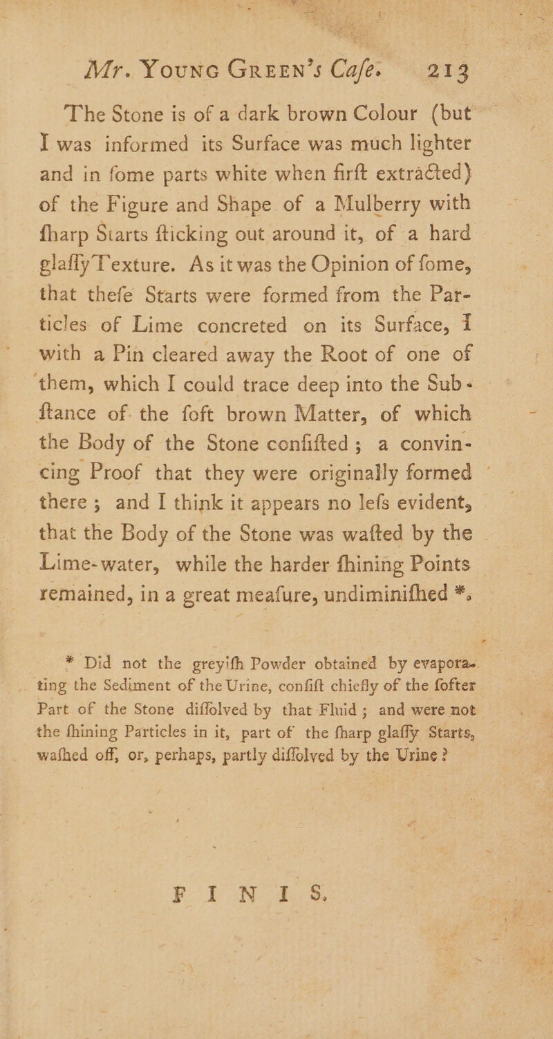 aah ar y The Stone is of a dark brown Colour (but I was informed its Surface was much lighter and in fome parts white when firft extraCted} of the Figure and Shape of a Mulberry with fharp Starts fticking out around it, of a hard glafly Texture. As it was the Opinion of fome, that thefe Starts were formed from the Par- ticles of Lime concreted on its Surface, I with a Pin cleared away the Root of one of ‘them, which I could trace deep into the Sub- ftance of the foft brown Matter, of which the Body of the Stone confifted ; a convin- there ; and I think it appears no lefs evident, that the Body of the Stone was wafted by the Lime-water, while the harder fhining Points remained, in a great meafure, undiminifhed *. ting the Sediment of the Urine, confift chiefly of the fofter Part of the Stone diffolved by that Fluid; and were not the fhining Particles in it, part of the fharp glafly Starts, washed off, or, perhaps, partly diffolyed by the Urine? FINIS.