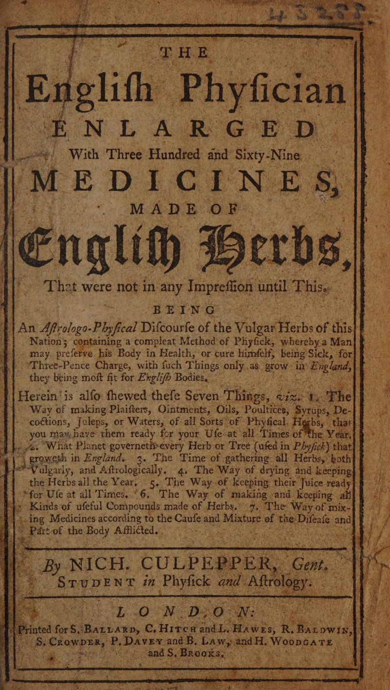 a An 1 Afrologo-Plyf bal’ Difcourfe of the Vals gar Herbs of Sa &amp; containing a compleat Method of Phyfick,. whereby. Man may. prefe ve his Body in Health, or cure himfelf, being ‘Sick, -for ’Three-Pence Charge, with fach Things only, as. grow: in Engen Ae they being moft fit for Englifb Bodies, eek ‘ Herein’ is alfo: fhewed thefe Seven Things, i bale 44° Way of making Plaifters, Ointments, Oils,” Poultiess fae coétions, Jeleps, or Waters, of all Sorts of Phyfical. He fo -you max: have: them ready for your Ufe: at all. “Times of the Abe, aaa “What Planet governetlivevery Herb-or Tree (ufed i in Phyfick} that] &amp; | roweth in England. 3. The Time of- gathering all Herb both Vulgarly, and Aftrologically. 4. The Way of drying and keeping, “lables Herbsall the Year, 5..The Way of. keeping: their ‘Juice ready for Ufe at all Times. °6. The Way of making vand: keeping ati] + Kinds of ufeful Compounds. made of Hetbs. 7, The Way: of: mix :f aring Medicines according to the ms abs and Oe of the: ifea! + ie of the. ated Afflicted. eS ie,