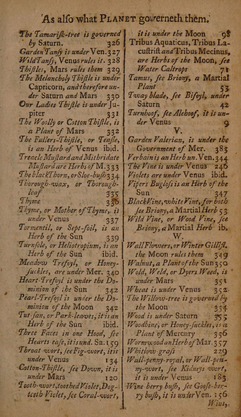 ~ by Saturn. Garden Tanfy is under Ven.3 a, WildTanfy, Venusrules zt. 328 | _ Thiftles, Mars rules them 329 The Melancholy Thiftle is under Capricorn, and therefore un- der Saturn and Mars 330 Our Ladies Thiftle is under Ju- piter $3F The Woolly or Cotton Thi is _.@ Plant of Mars The Fullers-Thiftle, or Teajle, is an. Herb of Venus ibid. Treacle M: duftardand Mithr idate Muftard are Herbs of M.3 33 The blackT horn, orSloe-bufh334. TLhorough-wax, or Thorough- leaf Thyme 3 Thyme, or Mother of et a under Venus 337 Tormentil, or Sept-foil, is an Herb of the Sun 9 Turnfole, or Heliotropium, is an Herb of the Sun ibid. “Meadow Trefoyl, or Honey- fuckles, are under Mer. 340 Heart-Trefoyl is under the Do- \' minion of iheSun 3.42 Pearl-Trefoyl is under the Do- __‘minion of the Moon 342 Tut Jan, or Park-leawes, itis an ‘Herb of the Sun’ ~~ ibid. Three Faces in one Hood, fee - Hearts eafe,itisund. Sa: 59 Throat-wort, fee Fig-qwort, itis under Venus 134 Cotton-Thiftle, fee Down, it is under Mars Shaded &amp; 1°, PI z &amp; itis under the Moon ..o¢ Tribus Aguaticus, Tribus ta | cuftrift azd Tribus Mecinus, are Herbs of the Moon, fee Water Caltrops Plant Saturn 42 Turnboof, fee Alehoof,. itis une der Venus: ve | Garden V. bites is under the Government of Mer. 383 ‘TheVine ts undér Venus” 246 Vipers Buglofs is an Herb he v4 Sun “Blackh Vi ine, white Vine, for | i fee Briony, a Martial Herb 5 3: ‘Wild Vine, or Wood Vine, fee Briony, a Martial Herb’ ty Ww. WallF: lowers, or Winter Gill, fle the Moon rules them 34g Walnut, a Plant of the Sun35a ~ “ under Mars: 35% Wheat is under Venus - 352: The Willows-tree is Si! Fal the Moon’ Wood is under Saturn’ ‘Woodbine, or Honey-fuckles,7sa Plant of Mercury 3.56 Worm ood anHerb of Mar.357 Whitlew-grafs 22 ty-wort, fee Kidneys wort, it is under Venus. ~. 1 Wane-berry bufh, fee Goofe- ioe ry bile, it is underVen. 156°