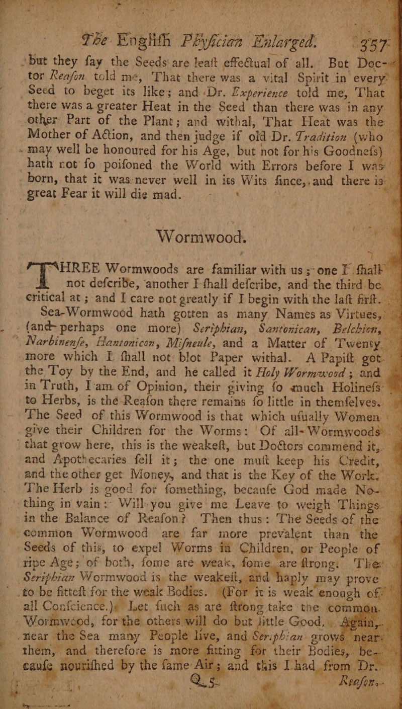 RG RY fe me SE he Sere Simi re ee as Lat hee ee eee A aaa ea AL rt NE ARO Fries etek . Si dal rel ey 7 Pease ye y: R : J \ ae : ‘ Tee Enghih Phyficien Enlarged. 357° _ but they fay the Seeds are leat effetual of all. Bat Doc-~ tor Reafon told me, That there was a vital: Spirit in every: - Seed to beget its like; and Dr. Experience told me, That — there was a greater Heat in the Seed than there was inany — other Part of the Plant; and withal, That Heat was the: Mother of Aétion, and then judge if old Dr. Tradition (who ~ ~ may well be honoured for his Age, but not for his mabe i _ hath rot fo poifoned the World with Errors before I was born, that it was-never well in iss Wits fince,,and_ there 1s: great Fear it willdiemad. = + a fi Wormwood. is i bt “SHREE Wormwoods are familiar with us;-one I fhalk not defcriSe, another I thall defcribe, and the third. be _ critical at ; and I care not greatly if I begin with the laft frit. | Sea-Wormwood hath gotten as many, Names as Virtues,” . -{andperhaps one more) Seriphian, Santonican, Belchion, — “ Narbinenfe, Hantonicon, Mifneule, and a Matter of Twenty, -more which I fhall not: blot Paper withal. A Papift got. — the Toy by the End, and he called it Holy Wormwood; and * in Truth, I'am of Opinion, their giving fo much Holinefs: 7 to Herbs, is thé-Reafon there remains fo little in themfelves. _ The Seed of this Wormwood is that which ufually Women give their Children for the Worms: | Of ail-~Wormwoods _ ' that grow here, this is the weakeft, but Doéters commend it,. © and Apothecaries fell it; the one mutt keep his Credit, * and the other get Money, and that is the Key of the Work. — The Herb is good for fomething, becanfe God made Now) thing in vain: Will-you give me Leave to weigh Things. in the Balance of Reafon? Then thus: The Seeds of the: 4 ¢ommon Wormwood are far more prevalent than the _ Seeds of this, to expel Worms fi Children, or People of — ripe Age; of both, fome are weak, fome. are ftrong: Thee. Seriphran Wormwood is, the weakeit, ; d haply may prove _to be fitteft for the weak Bodies. (For itis weak enough of: all Confcience.)4 Let fuch as are ftrong take the comms -. Wortnwéod, for the others will do but jittle Good, . Alga _.mear the Sea many People d Seriphian stows mn hiting for their Bod | live, and them, and aes mon ing for their i the fame Airs and this had, from eaufe nourifhed by Air _from Ds et: - os f : ‘ + : ey Y iar