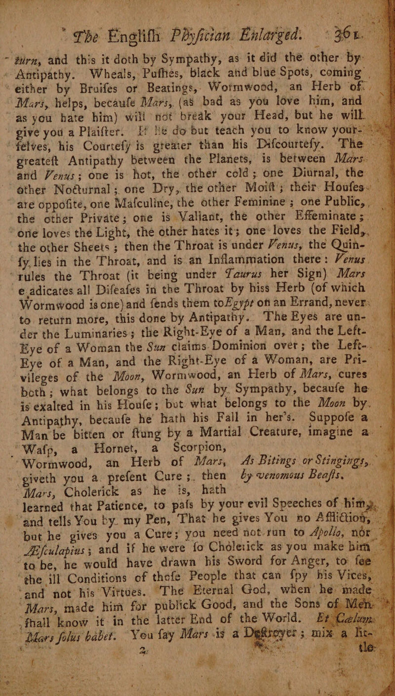 ~ turn, ahd this it doth by Sympathy, as it did the other by: i « Antipathy. Wheals, Pufhes, black and blue Spots, coming’ | “either by Bruifes or Beatings,. Wormwood; an Herb off. Mars, helps, becaufe Mars, (as bad as you love him, and } “as you hate him) will not bréak your Head, but he wilk - give you a Plaifter. Ef ie do but teach you to know your- félves, his Courtefy is greater than his Difcourtefy. The &lt;5 greateft Antipathy between the Planets, is between Mars: and Venus; one is hot, the-other cold; one Diurnal, the ether Noéturnal; one Dry, the other Moift; their, Houfes. an  are oppofité, one Mafculine, the other Feminine ; one Public,, the other Private; ofie is Valiant, the other Effeminate ;_ Jf ‘one loves the Light, the other hates it one: loves the Field,, the other Sheets ; then the Throat is under Venus, the Quin- fy, lies in the ‘Throat, ‘and is.an Inflammation there: Venus. “rules the Throat (it being under Taurus her Sign) Mars e adicates al! Difeafes in the Throat by hiss Herb (of which — Wormwood isone)and fends them toZgypr on an Errand, never. to retutn more, this done by Antipathy.. The Eyes areun- — der the Luminaries; the Right-Eye of a Man, andthe Left- Eye of a Woman the Szz claims Dominion over; the Left-. — Eye of a Man, and the Right-Eye of a Woman, are Pe vileges of the Moon, Wormwood, an Herb of Mars, ‘cures: im both; what belongs to the Sun by. Sympathy, becaufe he aM is exalted in his Houfe; but what belongs to the Moon by. — Antipathy, becaufe he hath his Fall in her’s. Suppofe a in Man be bitten or ftung by a Martial Creature, imagine a Wafp, a Hornet, a Scorpion, ‘te | ee “Wormwood, an Herb of Mars, ds Bitings or Stingings, . giveth you a. prefent Cure ;. then by venomous Beafis, ai “Mars, Cholerick as he is, hath eee asso) ‘Jearned that Patience, to pafs by your evil Speeches of -him,. j - “and tells You by. my Pen, That he gives You no Affliction, — but he gives you a Cure; you need not ran to Apollo, nor LE fculapius § and if he were fo Cholerick as you make bia ‘to be, he would have drawn his Sword for Anger, to fee “the ill Conditions of thefe People that can fpy his Vic ‘and not his Virtues. ‘The Eternal God, when’ he ma Mars, made him for publick Good, and the Sons a -)fhall know it-in the latter End of the World. &amp; ‘You fay Mars is a1 Aa. ‘ Ry es cael