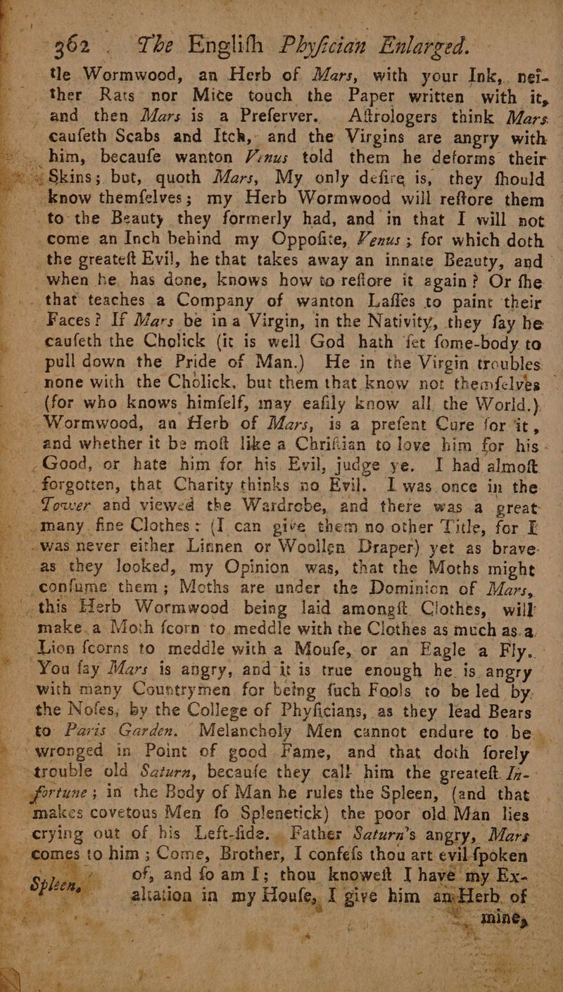 . tle Wormwood, an Herb of Mars, with your Ink,. nei- ' ther Rats nor Mite touch the Paper written with it, and then Mars is a Preferver. Afrologers think Mars _ caufeth Scabs and Itch, and the Virgins are angry with — him, becaufe wanton Venus told them he deforms their ~ Skins; but, quoth Mars, My only defire is, they fhould __ know themfelves; my Herb Wormwood will reftore them _. to the Beauty they formerly had, and in that I will not come an Inch behind my Oppofite, Venus ; for which doth _the greateft Evil, he that takes away an innate Beauty, and ' when he has done, knows how to refiore it again? Or the that teaches a Company of wanton Laffes to paint their d Faces? If Mars be ina Virgin, in the Nativity, they fay he ‘ caufeth the Cholick (it is well God hath fet fome-body to . : pull down the Pride of Man.) He in the Virgin troubles none with the Cholick, but them that know not themfelves | (for who knows himfelf, may eafily know all the World.) _ Wormwood, an Herb of Mars, is a prefent Cure for it, and whether it be moft like a Chrifiian to love him for his- _ ,Good, or hate him for his Evil, judge ye. I had almoft forgotten, that Charity thinks no Evil. I was once in the Tower and viewed the Wardrobe, and there was a preat: i) many fine Clothes: (I can give them no other Title, for E was never either Linnen or Woollen Draper) yet as brave. as they looked, my Opinion was, that the Moths might - confume them; Moths are under the Dominicn of Mars, _ this Herb Wormwood being laid amongit Clothes, will _ make.a Moth fcorn to. meddle with the Clothes as much as.a. _ tien {corns to meddle with a Moufe, or an Eagle a Fly. - © “You fay Mars is angry, and it is true enough he is angry with many Coustrymen for being fuch Fools to be led by. the Nofes, by the College of Phyficians, as they lead Bears Bits ra me i i [4 a i aor le &amp; ieee . ‘«: i : SE id aliation in my Houle, I give him amHerb of hes “as . - % ag ee 2 : : x * ‘ wit ; , He gh; oa Kr + wf oe 3 Me ; ft il ‘ 4@