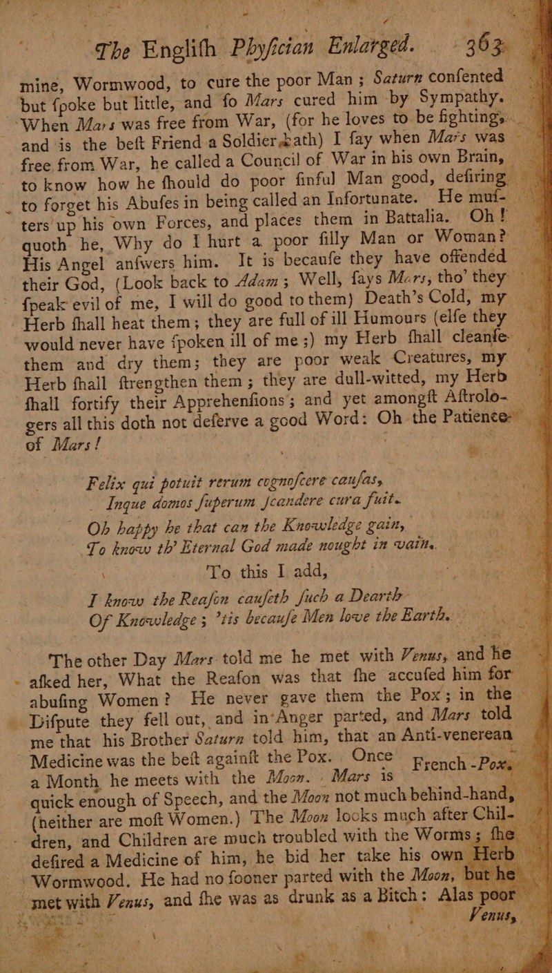 Ve me Eee ry 4 Ce § ee The Englith Phyfician Enlarged. 36% mine, Wormwood, to cure the poor Man ; Saturn confented | but fpoke but little, and fo Mars cured him by Sympathy. “When Mars was free from War, (for he loves to be fighting, and is the beft Friend a Soldier bath) I fay when Mars was free from War, he called a Council of War in bis own Brainy. to know how he fhould do poor finful Man good, defiring to forget his Abufes in being called an Infortunate. He muf- — ters up his own Forces, and places them in Battalia. Oh ara quoth he, Why do f hurt a poor filly Man or Woman? His Angel anfwers him. It is becaufe they have offended their God, (Look back to Adam ; Well, fays Mers, tho’ they ~ {peak evil of me, I will do good tothem) Death’s Cold, my | Herb fhall heat them; they are full of ill Humours (elfe they — would never have fpoken ill of me ;) my Herb fhall cleanfe: them and dry them; they are poor weak Creatures, my Herb fhall ftrengthen them ; they are dull-witted, my Herb | fhall fortify their Apprehenfions; and yet amongft Aftrolo- gers all this doth not deferve a good Word: Oh the Patiences of Mars! ; ms . 3 Felix qui potuit rerum cognofcere caufas, — Ingue domos fuperum Jcandere cura fuit. Ob happy be that can the Knowledge gain, To know th’ Eternal God made nought in vain. | | \ To this I add, a hor ae T know the Reafin caufeth fuch a Dearth os Of Knowledge ; *tis becaufe Men love the Earth. - The other Day Mars told me he met with Venus, and he vg - afked her, What the Reafon was that fhe accufed him for abufing Women? He never gave them the Pox; in the _ Difpute they fell out, and in*Anger parted, and Mars told me that his Brother Satara told him, that an Anti-venerean ~ Medicine was the beft againft the Pox. Once French °Py Soe a Month he meets with the Moo». Mars is’ une quick enough of Speech, and the Moox not much behind-hand, | (heither are moft Women.) The Moon locks much after Chil- - dren, and Children are much troubled with the Worms ; defired a Medicine of him, he bid her take his own F&amp; Wormwood. He had no fooner parted with the Moon, but met with Venus, and fhe was as drunk asa Bitch: Alas pe és ots TESS Sete, sr 4 . , ” , Venus, th * a - 4 4 ye