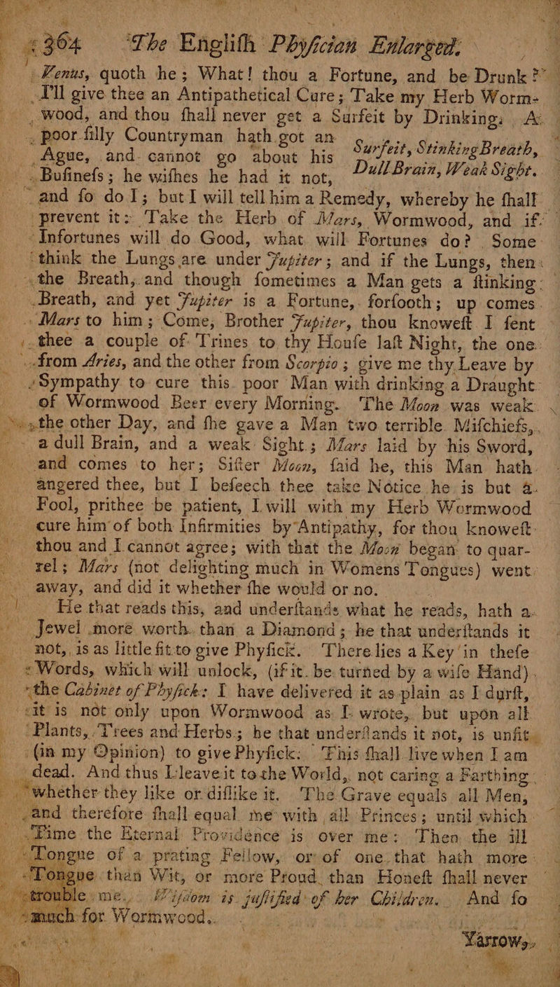 4364 = “The Englith Phyfcian Enlarged, Kenus, quoth he ; What! thou a Fortune, and be Drunk?” _ _9ll give thee an Antipathetical Care; Take my Herb Worm: . wood, and thou fhall never get a Surfeit by Drinking: Av _, poor filly Countryman hath got an Sustrity Stinking Brvab, _ Ague, and-cannot go about his s PN Go _» Bufinefs; he wifhes he had it not, Dull Brain, Weak Sight. ~ and fo doJ; but I will tell hima Remedy, whereby he thall — ‘Prevent it: Take the Herb of Jars, Wormwood, and if: -Infortunes will do Good, what, will Fortunes do? Some: ‘think the Lungs are under Jupiter; and if the Lungs, then: | «the Breath, and though fometimes a Man gets a ftinking- Breath, and yet Fupiter is a Fortune,. forfooth; up comes. . Mars to him; Come, Brother Jupiter, thou knoweft I fent ,.thee a couple of: Trines to thy Houfe laf Night, the one. from Aries, and the other from Scorpio ; give me thy.Leave by - Sympathy to cure this. poor Man with drinking a Draught: of Wormwood Beer every Morning. The Moon was weak . ~. »the other Day, and fhe gave a Man two terrible Mifchiefs,., 4 - adull Brain, and a weak: Sight; Mars laid by his Sword, and comes to her; Sifter Mesn, faid he, this Man hath. angered thee, but I befeech thee take Notice he is but @. Fool, prithee be patient, Iwill with my Herb Wormwood _ cure him’of both Infirmities byAntipathy, for thou knoweft _ thou and I. cannot agree; with that the Mo:# began to quar- — rel; Mars (not delighting much in Womens Tongues) went: _ away, and did it whether the would or no. | He that reads this, and underftands what he reads, hath a. Jewel .moré worth. than a Diamond; he that underitands it not, is as little fitto give Phyfick. There lies a Key’in thefe « Words, which will unlock, (if it. be turned by a wife Hand). the Cabinet of Phyfick: I have delivered it asplain as I durft, ‘it is not only upon Wormwood as. I. wrote, but upon alt _ ‘Plants, Trees and Herbs; he that underfands it not, is unfit. _ (ia my Opinion) to givePhyfick: 'Fhis fhall live when lam dead. And thus Lleaveit tethe World,. not caring a Farthing “whether they like or diflike it, The Grave equals all Men, and therefore. thal equal me with all Princes; until which - _ .Fime the Eternal Providence is over me: Then. the ill | _ «Tongne of a prating Fellow, or of one.that hath more. . “‘Fongue than Wit, or more Proud than Honeft fhall never me Nes me, I iyaom is juflified of her Children, And fo © - emmach:for Wormwood. ° A aati Ts Aaa Shem Ng Narrows, 4 RN ES mr) ; apis one is Ip Vie , + i i me ee ie oN + aa v ’ p ¥ le i. \f