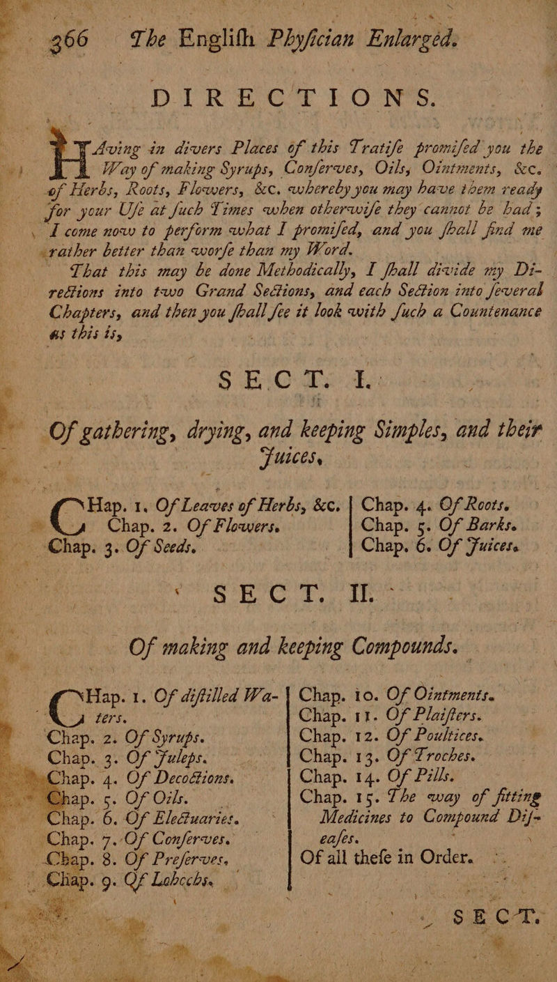 P 366 | The Englith Phy/fictan Enlarged. DIR ECT ILO NYS. + W Aving in divers Places of this Tratife promifed you the ie) Way of making Syrups, Conferves, Oils, Ointments, &amp;c.” | of Herbs, Roots, Flowers, &amp;c, whereby you may have txem ready for your Use at fuch Times when otherwife they cannot be had; \ L come now to perform what I promifed, and you feall find me rather better than worfe than my Word. ) That this may be done Methodically, I fhall divide my Di- rections into two Grand Sections, and each Sesion into Jeverab Chapters, and then you feall fee it look with Juch a Countenance &amp;5 this ts, S$ EiOahe te Se, ule ieee Of gathering, drying, and keeping Simples, and their Fusces. ; “Hap. 1, Of Leaves of Herbs, &amp;c. | Chap. 4. Of Roots. ~~ &amp;aaz Chap. 2. Of Flowers. Chap. 5. Of Barks. Chap. 3. Of Seeds. | Chap. 6. Of Fuicese . SBC 1. ir Of making and keeping Compounds. Hap. 1. Of diftilled Wa- | Chap. io. Of Ointments. TREN SE tae aa Chap. 11. Of Plaifters. ee . Of Syrups. Chap. 12. Of Poultices. . Of Fuleps. Chap. 13. Of Troches. . Of Decotions. | Chap. 14. Of Pills. PORE)? Chap. 15. The way of fitting . Of EleGuaries. Medicines to Compound Dif- Of Conferves. . Of Preferves, . Of Lebcchs, \ eases. Of all thefe in Order. ~~ t : » at 2 2 ae SE C: I . iia a ee a Asay! r . i oa i he, a be fn ( 3 : a , * M f 5 ; am Si, ‘ F j . *. y iA : far tar