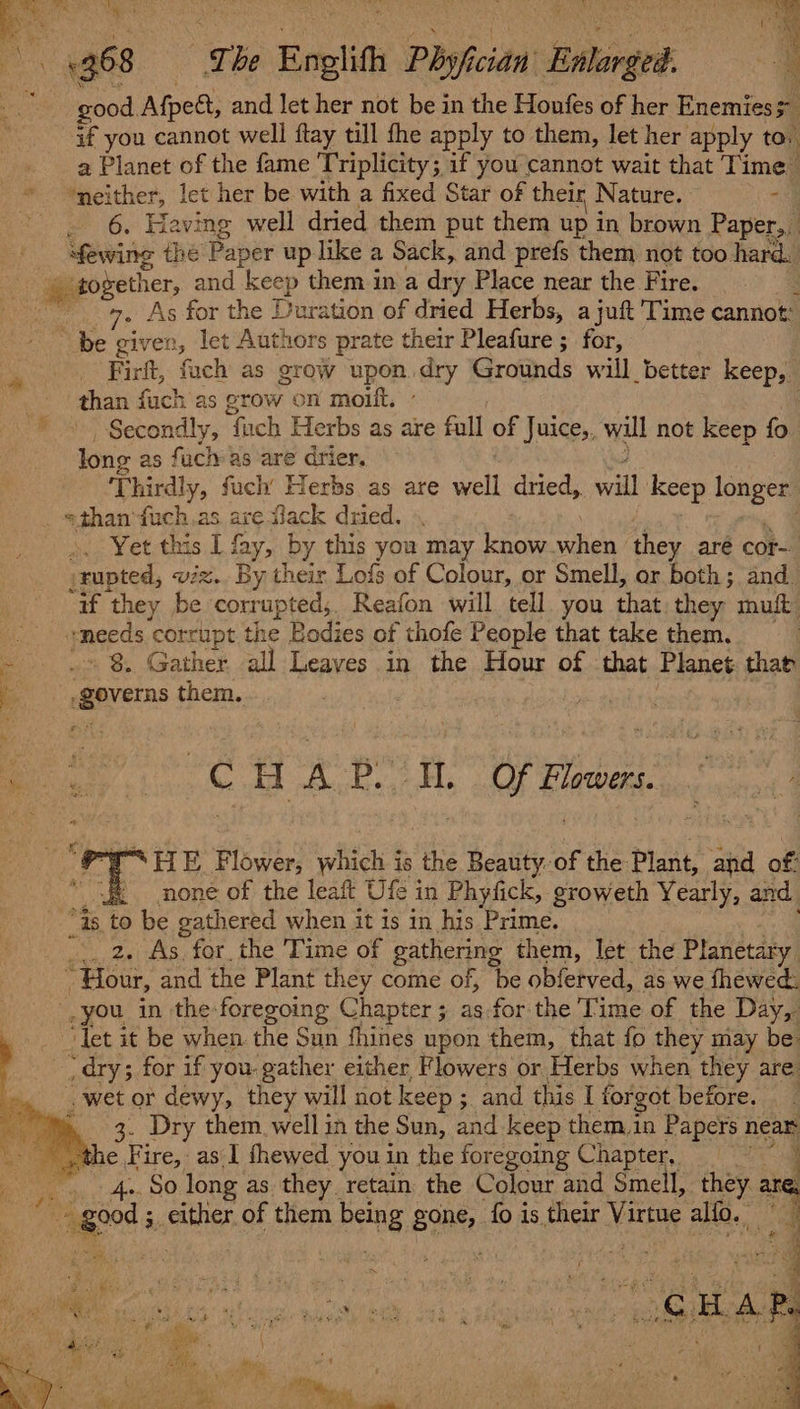 Se ' eS wis ‘ SoS Men ae 368 The Enelith Phisfician' Bahenged. 4 good. Afpe, and let her not be in the Honfes of her Enemies” if you cannot well ftay till the apply to them, let her apply to. : a Planet of the fame Triplicity ; if you cannot wait that Time ‘neither, let her be with a fixed Star of their | Nature. » - 6. Having well dried them put them up in brown Paper, Sewing thé Paper up like a Sack, and prefs them not too hard. # gogether, and keep them in a dry Place near the Fire. : 7. As for the Duration of dried Herbs, a juft Time cannot: “be given, let Authors prate their Pleafure ; for, Firft, fach as grow upon.dry Grounds will better keep, than fuch as grow on moilt. | Secondly, if uch Herbs as are full uF Juice,, will not keep fo long as fuch as are drier. Thirdly, fuch’ Herbs as are spell dried,. eT keep longer =than’fuch.as are flack dried. -. Yet this I fay, by this you may know when they aré cor srupted, viz. By their Lofs of Colour, or Smell, or both; and. “if they be corrupted, Reafon will tell you that they muit. “ &lt;pmeeds corrupt the Bodies of thofe People that take them. | - .» 8, Gather all Leaves in the Hour of that Planet that a empyetne them. ¢ a : C8 AB i Of F Flowers. SFTE Flower, which is the Beauty.-of the: Plant, and of: none of the leaft Ufe in Phyfick, groweth Yearly, and “Gs to be gathered when it is in his Prime. | 2, As for the Time of gathering them, let the Planetary : “Hour, and the Plant they come of, be obferved, as we thewed: you in the: foregoing Chapter; as for the Time of the Day, ‘Tet it be when the Sun fhines upon them, that fo they may be ‘dry; for if you. gather either Flowers or Herbs when they are wet or dewy, they will not keep ; and this I forgot before. »,. 3. Dry them. well in the Sun, and keep them,in Papers near _ the Fire, as I thewed you in the foregoing Chapter, . : og ENT long as they retain the Colour and Smell, they are. ge sche of them being Bone fo is their Virtue alfo. : Be We os oh al oe cua ee