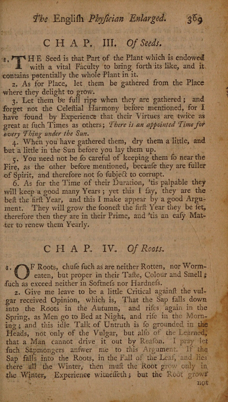 f ‘ v , x 7 a4 bias her: C ; 1 | eee Whe . 4 ; Ae Oe The | Enelith Phyjfician Enlarged. . 36g 4 Bo CH ABT Of Spans) a ue 4, PESHE Seed is that Part of the Plant which is endowed s a | with a vital Faculty ‘to bring forth its like, and it. = ‘contains potentially the whole Plant in it. © Ly where they delight to grow. __ Nee a 3. Let them be fall ripe when they are gathered; and forget not the Celeftial Harmony before mentioned, for I. have found by Experience that their Virtues are twice as great at fuch Times as others; There is.an appointed Time for every Thing under the Sun. | | : Me z. As for Place, let them be gathered from the Place — ‘ a 4. When you have gathered them, dry them a little, and - baa but a little in the Sun before you laythem up. = | oe gs. You need not be fo careful of keeping them fo near the * Fire, as the other before mentioned, becaufe they are fuller i of Spirit, and therefore not fo fubject to corrupt. 4 6. As for the Time of their Duration, ’tis palpable they will keep’a good many Years; yet this I fay, they are the beft the firt Year, and this I make appear by a good Argu- ment. ‘They will grow the fooneft the firt Year they be fet, therefore then they are in their Prime, and ’tis an eafy Mat- — ter to renew them Yearly. ; | ay CHA Pe -IV.. Gf Rouge 1 oa 4. (CF Roots, chufe fuch as are neither Rotten, nor Worm... | eaten, but proper in their Tafte, Colour and Smells duch as exceed neither in Softnefs nor Hardnefs. Rabbis aaa 2. Give me leave to be a little Critical againft the vul- eg gar received Opinion, which is, That the Sap falls down into the Roots in the Autumn, and rifes again in the Spring, as Men go to Bed at Night, and rife in the Morn-_ ing; and this idle Talk.of Untruth is fo grounded, in ths Heads, not only of the Vulgar, but alfo of the Learned, | that a Man cannot drive it out by Reafon. I pray let fach Sapmongers anfwer me to this Argument. If the | © Sap falls into the Roots, in the Fall of the Leaf, and Ties: ~ there’ all the Winter, then muft the Root grow only in. ayes the Winter, Experience witnefleth; but the Root grow® “tate AS ae a er hk BN 2 OR ae 4 SMiaek i Nabe a 4 ae » sh ea “Se Tags ieee , RS Se nets is ae ye