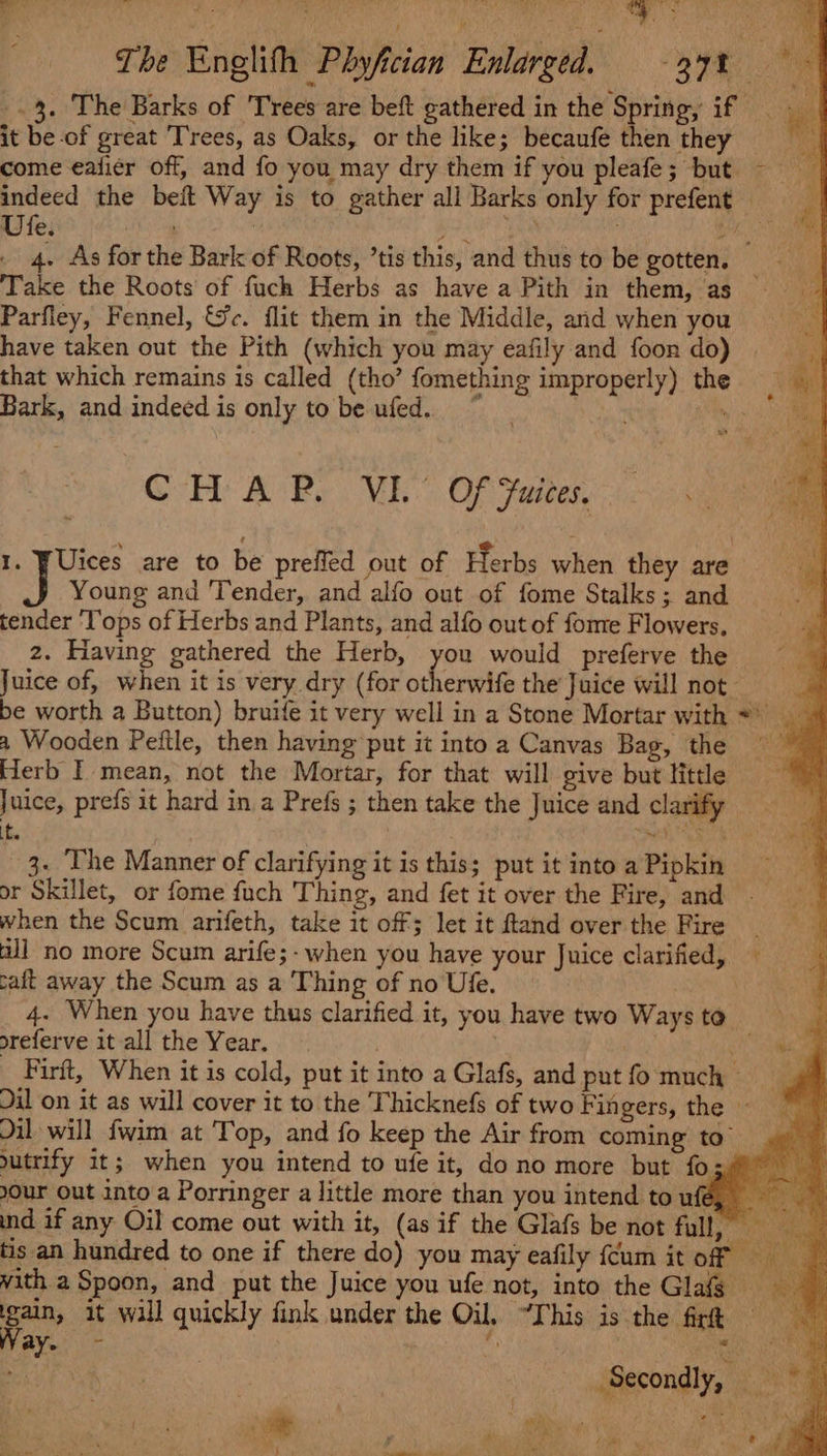 ag A a ames: ia RI ee iy BE ai Co The Englith Phyfician Enlarged. 37% -.3. The Barks of Trees are beft gathered in the Spring, if it be of great Trees, as Oaks, or the like; becaufe then they come eafier off, and fo you may dry them if you pleafe; but ~— indeed the beft Way is to gather all Barks only for prefent Ute. sag | sunt os hae 4. As for the Bark of Roots, ’tis this, and thus to be gotten. — Take the Roots of fuch Herbs as have a Pith in them, as Parfley, Fennel, &amp;c. flit them in the Middle, and when you have taken out the Pith (which you may eafily and foon do) that which remains is called (tho’ fomething improperly) the . Bark, and indeed is only tobe ufed. ~~ Atty i] Pare CHAP. VI. Of Juices. 1. WUices are to be prefled out of Herbs when they are J Young and Tender, and alfo out of fome Stalks; and tender ‘l’ops of Herbs and Plants, and alfo out of fome Flowers. 2. Having gathered the Herb, ‘ate would preferve the Juice of, when it is very dry (for otherwife the Juice will not ’ be worth a Button) bruife it very well in a Stone Mortar with * a Wooden Peitle, then having put it into a Canvas Bag, the Herb I mean, not the Mortar, for that will give but little Be Juice, prefs it hard in a Prefs ; then take the Juice and clarify = if. PR 3. ‘The Manner of clarifying it is this; put it into a Pipkin or Skillet, or fome fuch Thing, and fet it over the Fire, and when the Scum arifeth, take it off; let it ftand over the Fire all no more Scum arife;- when you have your Juice clarified, caft away the Scum as a Thing of no Ufe. 4. When you have thus clarified it, you have two Ways to referve it all the Year. | | Wy) Firft, When it is cold, put it into a Glafs, and put fo much » Dil on it as will cover it to the Thicknefs of two Fin gers, the © Jil will fwim at Top, and fo keep the Air from coming to’ utrify it; when you intend to ufe it, dono more but foz/ your Out into a Porringer a little more than you intend to ufé, ind if any Oil come out with it, (as if the Glafs be not full, _ tis an hundred to one if there do) you may eafily {cum it of © ‘ vith a Spoon, and put the Juice you ufe not, into the Glas pain, it wall quickly fink under the Oil, “This is the firft ay. bs ' ¥; . - | . : | Secondly, = ae f pelt :