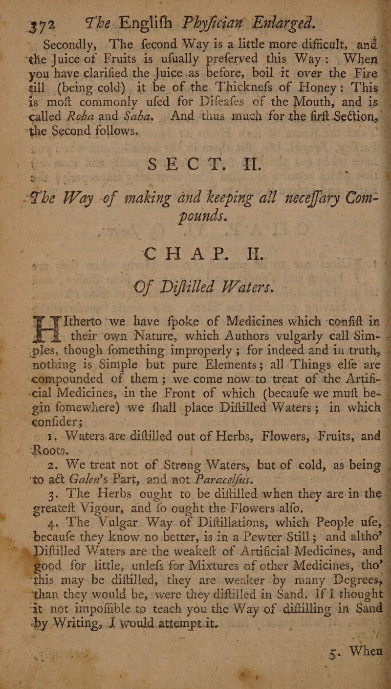 372 The Enolith Phyfciaw Enlarged. ‘. Secondly, The fecond Way is a little more difficult, and “tlie Juice of Fruits is ufually preferved this Way: When you have clarified the Juice.as before, boil it over the . Fire till (being cold). it be of the, Thicknefs of Honey: This - | is moft commonly ufed for Difeafes of the Mouth, and is — called Roba and Saba, . And tius much for the firft Section, | : Ge cs wa i SRO rf: * pages CHA Pe. TL “Of Diftilled Waters. y Oe ee ee oe = en Sa ge Aas ys ORR Re a Rae rItherto. we have fpoke of Medicines which ‘confit jn their own Nature, which Authors vulgarly call Sim- - .ples, though fomething improperly ; for indeed and in truth, « nothing is Simple but pure Elements; all 'Things elfe are ‘compounded of them; we come now’ to treat of the Artifi- -cial Medicines, in the Front of which (becaufe we muft be- _ / vegleaet . Waters. are diftilled out of Herbs, F biwaee Fruits, and : ets, . 2. We treat not of Streng Waters, but of eid, as 3 being: ‘to act Galen’s Part, and not Paracelfus. ¥ 3. The Herbs ought to be diftilled when they are in the © greateft Vigour, and {fo ought the Flowers alfo. q &lt;b he ‘Vulgar. Way of Diftillations, whach People ula 7 becaufe they know no better, is in.a Pewter Still; -and altho” | iftilled Waters are:the weakeft of Artificial Medicines, and’ this may be diftilled, they are weaker by many Degrees, ‘At not impofiible to teach you the Way of . pine: in Bevery: