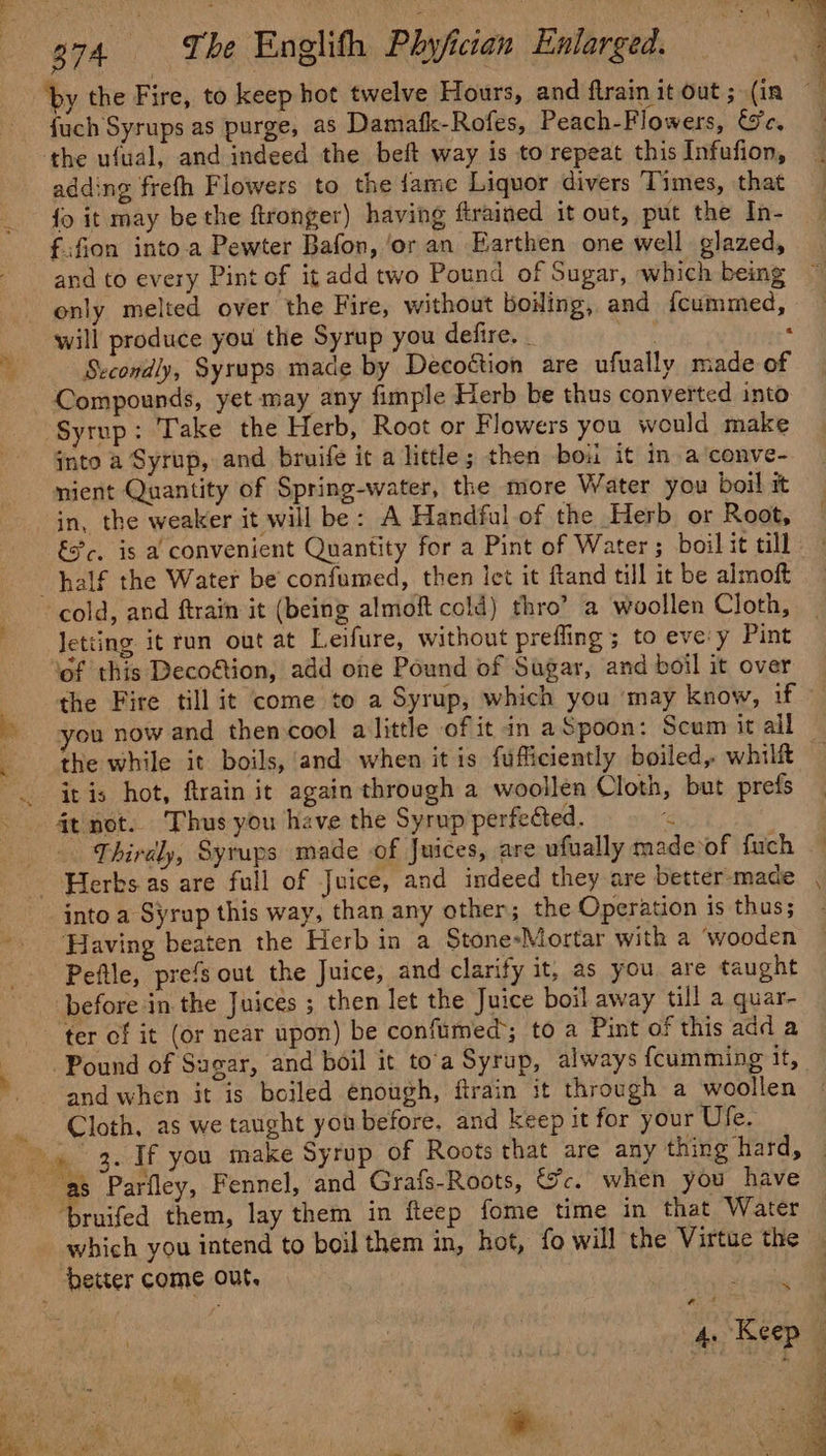 ae by the Fire, to keep hot twelve Hours, and ftrain it out ; (in fuch Syrups as purge, as Damafk-Rofes, Peach-Flowers, We, the ufual, and indeed the beft way is to repeat this Infufion, adding frefh Flowers to the fame Liquor divers Times, that {o it may be the ftronger) having firained it out, put the In- f:fion into.a Pewter Bafon, ‘or an Earthen one well glazed, and to every Pint of it add two Pound of Sugar, which being only melted over the Fire, without boiling, and {cummed, will produce you the Syrup you defire. . ae : Secondly, Syrups made by Decoétion are ufually made of Compounds, yet may any fimple Herb be thus converted into Syrup: Take the Herb, Root or Flowers you would make into a Syrup, and bruife it a little; then boi it in a’conve- mient Quantity of Spring-water, the more Water you boil it in, the weaker it will be: A Handful.of the Herb or Root, €?c, is a convenient Quantity for a Pint of Water ; boil it till cold, and ftrain it (being almoft cold) thro’ a woollen Cloth, Jetting it run out at Leifure, without prefling ; to eve:y Pint ‘of this Decoftion, add one Pound of Sugar, and boil it over the Fire till it come to a Syrup, which you ‘may know, if you now and thencool alittle of it in aSpoon: Scum it all the while it boils, and when itis fufficiently boiled, whi it is hot, ftrain it again through a woollen Cloth, but prefs Thirdly, Syrups made of Juices, are ufually madevof fuch into a Syrup this way, than any other; the Operation is thus; Having beaten the Herb in a Stone-Mortar with a ‘wooden Peftle, prefs out the Juice, and clarify it, as you are taught before in the Juices ; then let the Juice boil away till a quar- ‘ter of it (or near upon) be confumed; to a Pint of this add a and when it is boiled enough, ftrain it through a woollen Cloth, as we taught you before. and keep it for your Ufe. which you intend to boil them in, hot, fo will the Virtue the ~~ € ” Keep