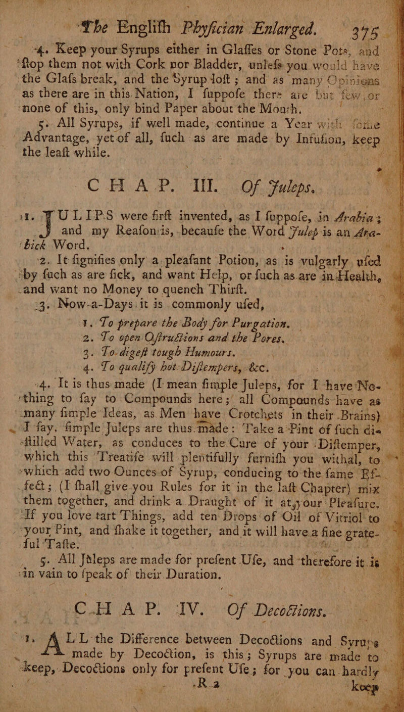 f as there are in this Nation, I fuppofe thers aig but Tew , or “4 5- All Syrups, if well made, continue a Year with {ome 4 Advantage, yetof all, fuch as are made by Infufion, keep | the leaft while. . nem en ‘ae C .HvA P, TMD. (OF Fuleps, ; a. PULIPS were firft invented, as I foppofe, in Arabiaz | J and my Reafonsis, becaufe the Word Julep is an Ara- ‘bick Word. : Bima 2. It fignifies only a.pleafant Potion, as is vulgarly yfed &gt; +3. Now-a-Days it is commonly ufed, 1. To prepare the Body for Purgation. — 2. To open Oftrudtions and the Pores. 3. To-digef tough Humours. 4. To qualify hot: Diflempers, 8c. : oo o4. It is thus made (I mean fimple Juleps, for I -have'No- I fay, fimple Juleps are thus.made: Take a-Pint of fuch die ‘filled Water, as conduces to the Cure of your Diftemper, _ which this ‘Treatife will plentifully farnith you withal, to “&gt; them together, and drink a Draught of it atyyour Pleafure, — 5- All Jéleps are made for prefent Ufe, and ‘therefore it is | C.H So ge ota Of Decoéiions. ‘Ds ALL te Difference between Decoétions and Syrure 7 made by Decottion, is this; Syrups are made to _ 4 # Pane ocy hy é % ee * * Tar ‘aS Ra! \ ath 1) Ne a Sol as eee