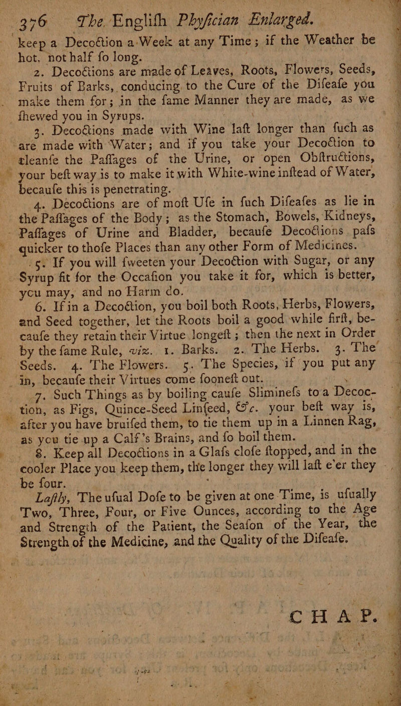 ty keep a Decoétion a'Week at any Time; if the Weather be hot, not half fo long. | 2. Decoétions are made of Leaves, Roots, Flowers, Seeds, Fruits of Barks, conducing, to the Cure of the Difeafe you 3. Decoétions made with Wine laft longer than fuch as becaufe this is penetrating. 4. Decoétions are of moft Ufe in fuch Difeafes. as lie in the Paffages of the Body; asthe Stomach, Bowels, Kidneys, quicker to thofe Places than any other Form of Medicines. _g. If you will fweeten your Decoétion with Sugar, or any ycu may, and no Harm do. | 6. Ifin a Decoétion, you boil both Roots, Herbs, Flowers, and Seed together, let the Roots boil a good while firlt, be- caufe they retain their Virtue longett ; then the next in Order by the fame Rule, wx. 1. Barks. 2. The Herbs. 3. The Bit ps 7. Such Things as by boiling caufe Sliminefs toa Decoc- tion, as Figs, Quince-Seed Linfeed, Sc. your beft way IS, as you tie up a Calf’s Brains, and fo boil them. 8. Keep all Decoétions in a Glafs clofe topped, and in the Laftly, The ufual Dofe to be given at one Time, is ufually and Strength of the Patient, the Seafon of the Year, the ee i eS er eS eS ee ee eee + '