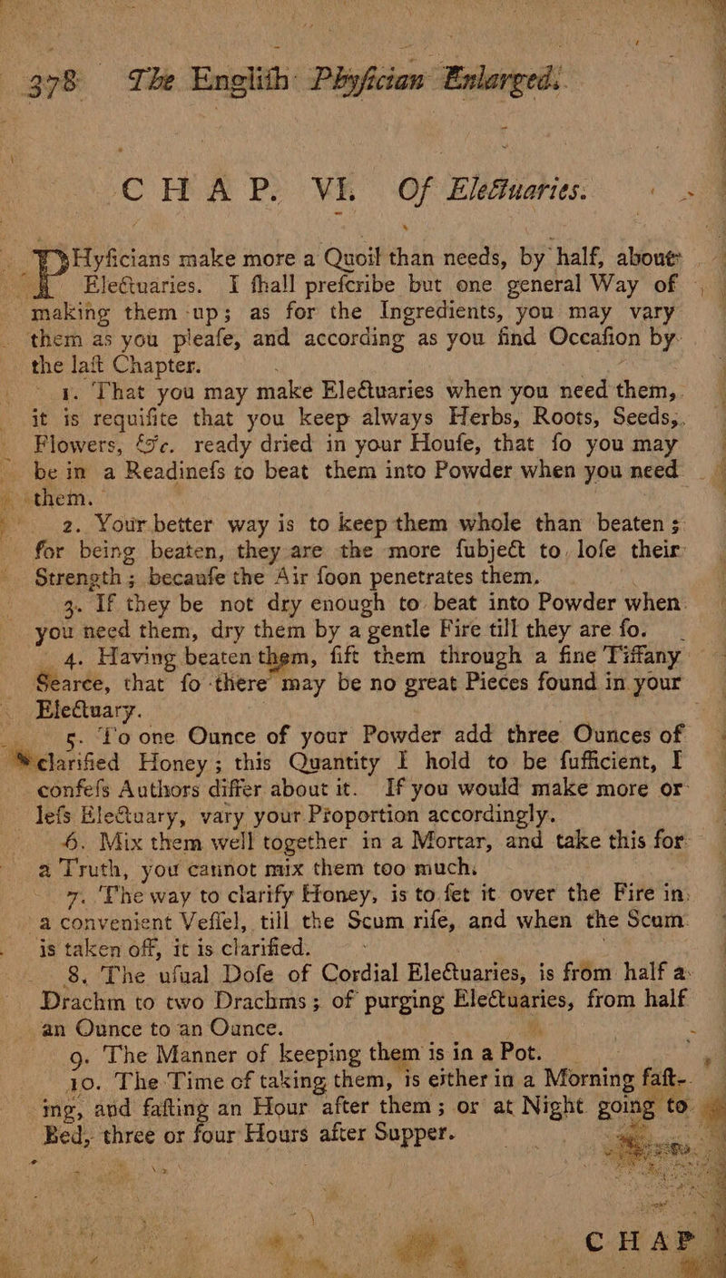 i, * HA P: VEL a Eleéiuaries. ee laft Chapter. That you may make Ele@uaries when you need fhebi,: 2. Your better way is to keep them whole than beaten ; for being beaten, they are the more fubject to. lofe their Strength ; becaufe the Air foon penetrates them, 3. If they be not dry enough to beat into Powder when you need them, dry them by a gentle Fire till they are fo. 4. Having beaten them, fift them through a fine Tiffany Ele€tuary. 5. fo one Ounce of your Powder add three Ounces of confefs Authors differ about it. If you would make more or 4. Mix them well together in a Mortar, and take this for a Truth, you cannot mix them too much 7. ‘She way to clarify Honey, is to fet it over the Fire in: is taken off, it isc tarified: : 8. The ufual Dofe of Cordial EleCtuaries, is from: half a: g. The Manner of keeping them is in a Pot. : io. The Time of taking them, is ether in a Morning faft- ing, avd fafting an Hour after them; or at Nar going ¢ to