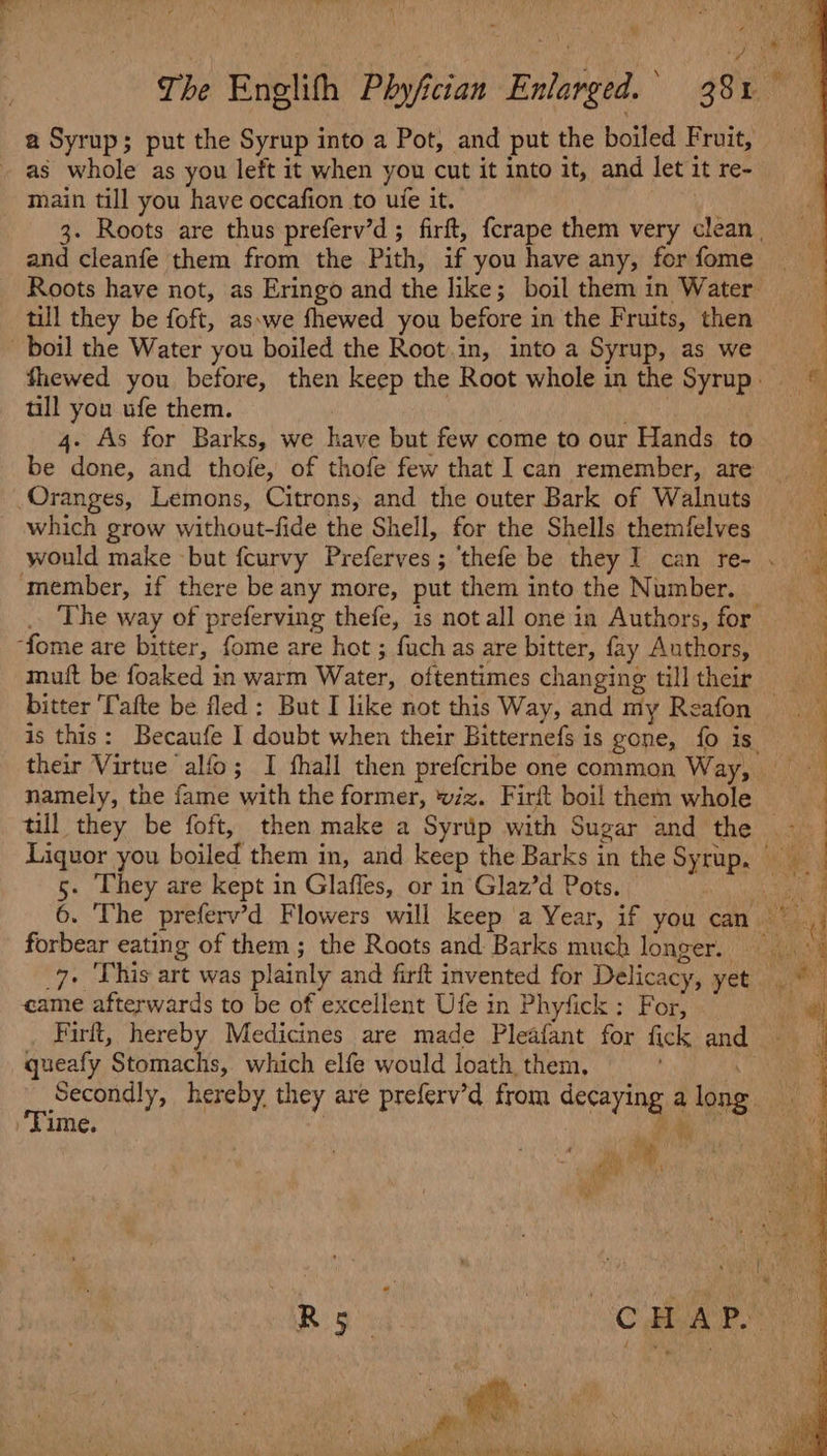 a Syrup; put the Syrup into a Pot, and put the boiled Fruit, - as whole as you left it when you cut it into it, and let it re- main till you have occafion to ue it. 3. Roots are thus preferv’d; firft, {crape them very clean, and cleanfe them from the Pith, if you have any, for fome Roots have not, as Eringo and the like; boil them in Water till they be foft, as.we fhewed you before in the Fruits, then boil the Water you boiled the Root.in, into a Syrup, as we fhewed you before, then keep the Root whole in the Syrup tll you ufe them. , 4. As for Barks, we have but few come to our Hands to be done, and thofe, of thofe few that I can remember, are _ Oranges, Lemons, Citrons, and the outer Bark of Walnuts which grow without-fide the Shell, for the Shells themfelves would make but fcurvy Preferves; ‘thefe be they I] can re- . member, if there be any more, put them into the Number. _. The way of preferving thefe, is not all one in Authors, for ‘fome are bitter, fome are hot ; fuch as are bitter, fay Authors, muft be foaked in warm Water, oftentimes changing tilltheir bitter [afte be fled: But I like not this Way, and my Reafon is this: Becaufe I doubt when their Bitternefs is gone, fo is. their Virtue alfo; I fhall then prefcribe one common Wary agi namely, the fame with the former, wiz. Firft boil them whole till they be foft, then make a Syrip with Sugar and the ~~ Liquor you boiled them in, and keep the Barks in the Syrup. ra) — a eo aw . 3 ‘ some : ae oe oe es et eee ae ee eee Ee SS 5. They are kept in Glaffes, or in Glaz’d Pots. Ra ME 6. The preferv’d Flowers will keep ‘a Year, if you cat forbear eating of them; the Roots and Barks much longer. ee 7. This art was plainly and firft invented for Delicacy, yet Nea came afterwards to be of excellent Ufe in Phyfick: For, a Firft, hereby Medicines are made Pleafant for fick and i queafy Stomachs, which elfe would loath, them. Ae. Secondly, hereby they are preferv’d from decaying a long Time. ) Puen 7 a y ) ann Ro Pron th gat ' si AMM, x us US h CR AL aN Sorts os