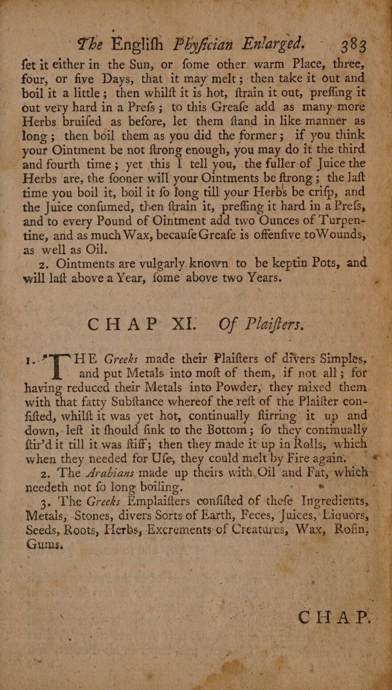 fet it either in the Sun, or fome other. warm Place, three, four, or five Days, that it may melt; then take it out and mt boil it a little; then whilft it is hot, ftrain it out, prefling it out very hard in a Prefs; to this Greafe add as many-more _ Herbs bruifed as before, let them ftand in like manner as long; then boil them as you did the former; if you think your Ointment be not ftrong enough, you may do it the third and fourth time; yet this I tell you, the fuller-of Juice the Herbs are, the fooner will your Ointments be ftrong ;_ the Jaft time you boil it, boil it fo long till your Herbs be crifp, and the Juice confumed, then ftrain it, prefling it hard in a Prefs, and to every Pound of Ointment add two Ounces of Turpen- tine, and as much Wax, becaufe Greafe is offenfive toWounds,. — as well as Oil. . yr z. Ointments are vulgarly known to be keptin Pots, and will laft above a Year, fome above two Years. ” | | Ci CH AP Xi OF Plaifters. : : 4 HE Greeks made their Plaifters of divers Simples, and put Metals into moft of them, if not all; for having reduced their Metals into Powder, they mixed them _ with that fatty Subftance whereof the reft of the Plaifter con- fifted, whilft it was yet hot, continually flirring it up and — down, left it fhould fink to the Bottom; fo they continually ftir’d it till it was ftiff; then they made it up in Rolls, which when they needed for Ufe, they could melt by Fire again. = * * 2, The Arabians made up theirs with,Oil and Fat, which~ needeth not fo long boiling. ac) Ee Caan 3. The Greeks Emplaifters confifted of ‘thefe Ingredients, Metals, .Stones, divers Sorts of Earth, Feces, Juices, Liquors, { Seeds, Roots, Herbs, Excrements of Creatures, Wax, Rofin, — Gums. at sha