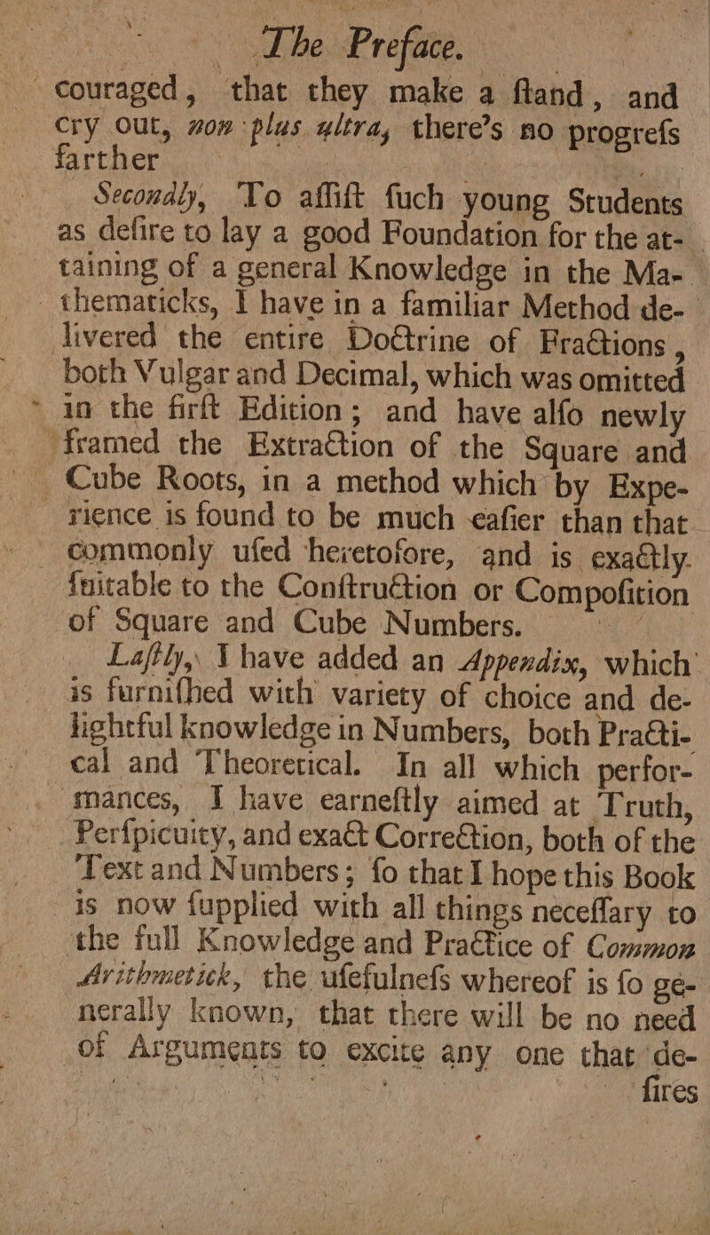¢ farther mo Bk si: Secondly, To affift fuch young Students as defire to lay a good Foundation for the at- taining of a general Knowledge in the Ma- both Vulgar and Decimal, which was omitted in the firft Edition; and have alfo newly and rience is found to be much afier than that fuitable to the Conftruction or Compofition of Square and Cube Numbers. ee Laftly,, \ have added an Appendix, which’ is furnifhed with variety of choice and de- lightful knowledge in Numbers, both Pra&amp;ti- cal and Theoretical. In all which perfor- Perfpicuity, and exa@t Correétion, both of the Text and Numbers; fo that I hope this Book is now fupplied with all things neceflary to the full Knowledge and Pra€tice of Common Arithmetick, the ufefulnefs whereof is fo gé- nerally known, that there will be no need of Arguments to excite any one that a va ee Gy es fires