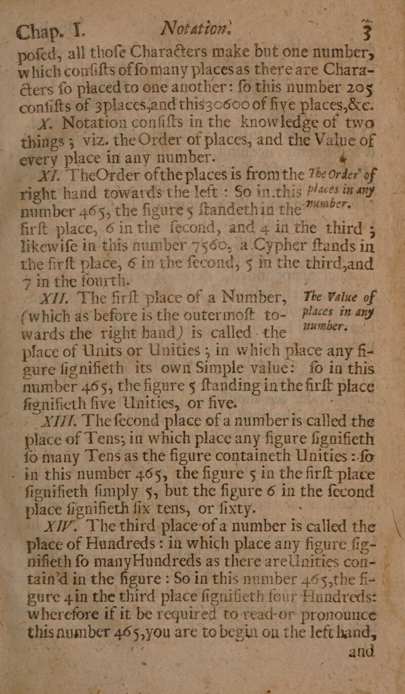 pofed, all thofe Chara@ers make but one number, - which confifts offomany placesas thereare Chara- &amp;ers fo placedto one another: fo this number 20 confifts of 3placesjand this30600 of five places,&amp;c. xX. Notation confifts in the knowledge of two things; viz. the Order of places, and the Value of every place in any number. | ‘ | _ XT. TheOrder ofthe places is fromthe The Order’ of “right hand towards the left : So in.this /s¢s many —- ~ number 465, the figure 5 itandethin che meee: firft place, 6 inthe fecond, and 4 inthe third; — likewife in this number 7560, a Cypher ftandsin the firft place, ¢ in the fecond, 5 in the thirdjand 7 in the fourth. cis es XII. The firft place of a Number, The Value of {which as before is the outermoft to- Pi#es in any wards the right hand) is called. the ponders place of Units or Unities ; in which place any fi- | sure fignifieth its own Simple value: {0 in this number 465, the figure 5 ftanding inthe firft place fignifieth five Unities, or five. pe oe ie Hee _._ x777. The fecond place of a number is called the place of Tens; in which place any figure fignifieth fo many Tens as the figure containeth Unities : fo . in this number 465, the figure g in the firft place fignifieth fimply 5, but the figure 6 in the fecond place fignifieth fix tens, or fixty. ~~ _ XIV. The third place of a number is called the place of Hundreds : in which place any figure fig- . nifieth fo many Hundreds as there areUnities con- | tain’d in the figure : So in this number 465,the f= | gure 4in the third place fignifieth four Hundreds: — _wherefore if it be required to read-or pronounce this number 465,you are to begin on the left hand, > Sas a sp and ‘*f