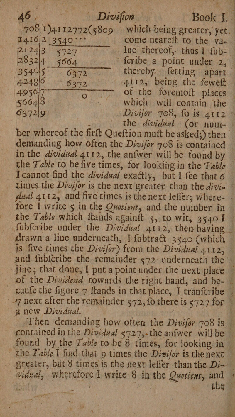 E416}2 3540°°° come neareit to the va-— “2124/3 9727 ~~ ~«XIue. thereof, thus I fab- 28324 5664. - “f{cribe_a point under 2, 384015 6372 thereby. fetting apart 4248/0 § 6392 4112, being the feweft — 4956177 ~~ 5 ~—sCOfsthe ~foremoft places 5664\8 . which will contain the 6372\9 Divifor 708, fo is 4112 ” the dividual (or num- demanding how often the Dizifor 708 is contained in the dividual 4112, the anfwer will be found by - Tcannot find the dividual exactly, but I fee that 6 dual 4112, and five times is the next lefler; where- fore | write 5 in the Quotient, and the number in Te a new Dividual. , - - _—