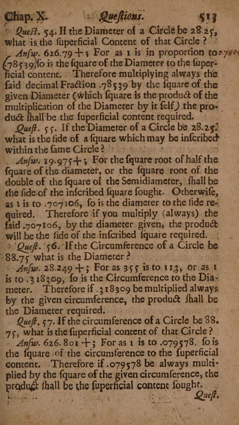 @hapsX- © Queftions. — $8 &gt; Quest. 54. It the Diameter of a Circle be 28:25, what is the fuperficial Content of that Circle? '&lt; .. Anfw. 626.79 +3 For as 1 is in proportion tos-7s¢ Ges 39}fo is the {quare‘of the Diameter tothe fuper- _ ficial content. Therefore multiplying always the faid decimal Fraétion .78539 by the {quare of the - given Diameter (which {quare is the produc of the multiplication of the Diameter by it felf) the pro- | duct fhalfbe the fuperficial content required. Queft. 55. If the Diameter of a Circle be 28.297 what is the fide of afquare which may be infcribect - within the fame Circle?.s e508 ~ |, .Anfiv: 19:975-+ 3 For the fquare root of half the fquare of the diametet, or the fquare ‘root of the double of the fquare of the Semidiameter, ' fhall be the fide-of the infcribed {quare fought. Ocherwife, “as Lis to .707106, fo is the diameter tothe fide re- quired. Therefore if you muitiply (always) the faid .707106, by the diameter given, the produc will be the fide of the infcribed {quare required. 2 Queft.' 56. Ifthe Circumference of a Circle be ~88.75 what is the Diameter ? . att &lt; Anfw. 28.249 4-3 For as 395 is to.113, Oras t is to..318309, fo is the ‘Circumference to the Dia- “meter. Therefore if .318309 be multiplied always by the given circumference, the produc&amp; fhall be the Diameter required. ety Se - Queft, 57. 1f the circumference of a Circle be 38. 75, what is the fuperficial content of that Circle ? . Anfw. 626.801 +3 For as 1 is to .079578, fois the {quare :of:the circumference to the fuperficial content. Therefore if .079578 be always multi- plied by the fquare of the given circumference, the © pradugt thall be che fuperficial content fone tg Rew i sa vs MU es cts moet ienpeeieae Fak oeePens 4ejbe b oe : R * . ¥ ’ » - bi A _ . . es Re eit x ¥ / va vf + - ,