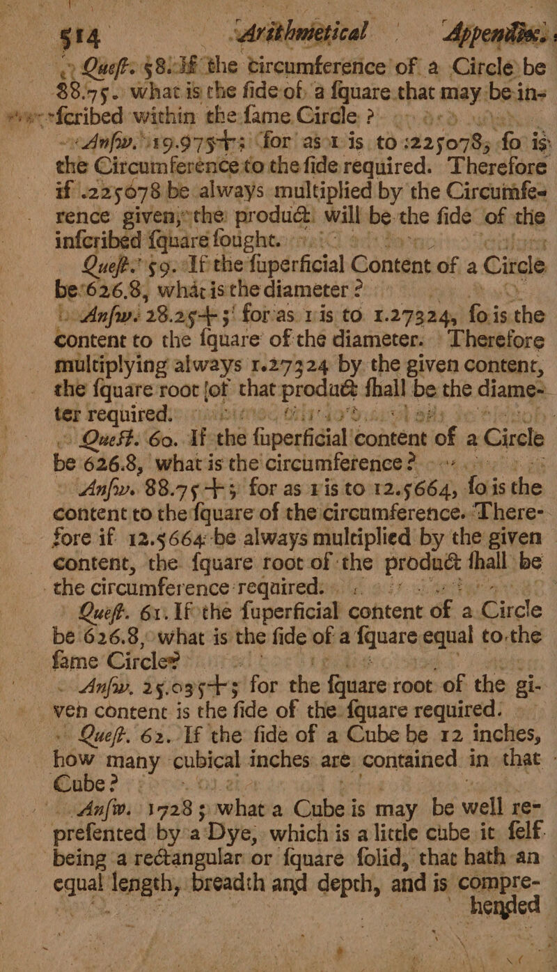 P ” —— Arathaietical Appenile Ques §8. 58 the circumference of a Circle be | $8.45. what is the fide of a {quare.that ania bein- wee eferibed within thefame Circle ? a. ~ Any. 19.9753 for as1 is. to 2250785 “Arti ig the Circumference to the fide required. Therefore if’ 225078 be. always multiplied by the Circumfes rence given, the: produc. will be the fide of the infcribed {quare fought. 1.i0 Queft.”'59. Uf the fuperficial Gontent of a Circle ret 626.8, wharisthe diameter ? » Anfw. 28. 2g 5! for’as ris to. I. 27324, bai is abe content to the {quare’ of the diameter. Therefore _ multiplying always 1.27324 by the given content, _ the {quare root fot that = fhall be the diame- ter required.) niin, | » Quest. Go. Ti the fupertidiali content ‘of. a Circle be 626.8, what is the circumference ¢ Recency | dpa: 88.75 +3 for as Vis to 12.5664, foi is he | content to the fquare of the circumference. ‘There- fore if 12.5664:-be always multiplied by the given _ content, the. fquare root of the ie thal: be the circumference: required. | Que. 61. Lf the fuperficial content of a Luce be 626.8, what is the fide of a fquare pate) to. she fame Circle? . - Anfw, 25.0955 for i Dales root of the ai. » ven content is the fide of the fquare required: » | Queft. 62. Tf the fide of a Cube be 12 inches, how many ep sea inches. are potteined in that - Cube? : | Anfw. 17928 5 webiae a Cube is may be fa} re prefented bya Dye, which is a litle cube ic felf. being a rectangular or {quare folid, that hath an : sane io breadth and i and j is compre-— a Sh 4 , ees \ . ‘ i Or ete