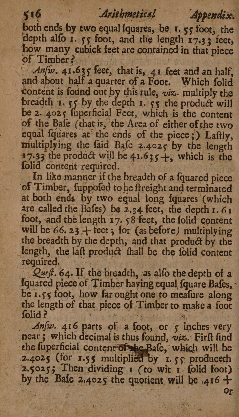 — -§16 | Avitlometical =— “Appendix. - both ends by two equal {quares, be 1. 55 foor, the depth alfo 1. 55 foot, and the length 17.33 feet, ‘how many cubick feet are contained in that piece Of. Limber this ig rehab ¢ : ' Anfw. 41.635 feet, that is, 41.feet and an half, » and-about half a quarter of a Foot. Which folid Content is found out by this rule, viz. multiply the breadth 1. 55. by the depth 1. 55 the produ@ will € 2. 4025 fuperficial Feet, which is the content of the Bafe (chat is, the Area of either of the two equal fquares at the ends of the piece;) Laftly, multiplying the faid Bafe 2.4025 by the length _ 47.33 the produc will be 41.635 +. which is the folid content required. © fare __ In like manner if the breadth of a {quared piece ‘of Timber, fuppofed to be ftreight and terminated _at both énds by two equal long fquares (which are called the Bafes) be 2.34 feet, the depth 1. 61 foot, and the length 17. 58 feet, the folid content _ will be 66. 23 4- feet , for (as before) multiplying the breadth by the depth, and that produét by the _Jength, the laft produ@ hall be che folid content PONTE. ees Te! pobreant ‘ a — Queft. 64. If the breadth, -as alfo the depth of a {quared piece of Timber having equal {quare Bafes, : be 1.55 foot, how far ought one to meafure along _ the length of that piece of Timber to make a: foot folid ? tg PRL pink Hel Go __ Anfw. 416 parts of a foot, or 5 inches very near 3 which decimal is thus found, 7x.’ Firft find the fuperficial contenrfsabe, Bale, which will be 2.4025 (for 1.5§ multiplied by 1.55 produceth 2.9025; Then dividing 1 (to wit 1. folid foot) - by the Bafe 2.4025 the quotient will be .416 + es iat on