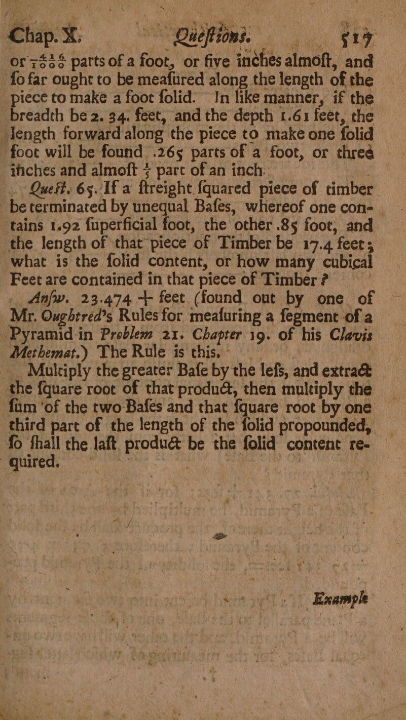 Chapt idm. = or 743% parts of a foot, or five inches almoft, and fo far ought to be meafured along the length of the piece to make a foot folid: In like manner, if the breadth be 2. 34. feet, and the depth 1.61 feet, the length forward along the piece to make one folid foot will be found .265 parts of a foot, or thred -ihches and almoft + part of an inch. | Quest. 65 1f a ftreight {quared piece of timber be terminated by unequal Bafes, whereof one con- tains 1.92 fuperficial foot, the other .85 foot, and the length of that piece of Timber be 17.4 feet; what is the folid content, or how many cubical Feet are contained in that piece of Timber? = _ Anfw. 23.474 + feet (found out by one of Mr. Oughtréed’s Rules for meafuring a fegment of a Pyramid in Problem 21. Chapter 19. of his Clavis Methemat.) The Rule is this. : ie Multiply the greater Bafe by the lefs, and extra the {quare root of that produé, then multiply the fam ‘of the two Bafes and that {quare root by one third part of the length of the folid propounded, fo fhall the laft, produé be the folid content re- oguired, ERS scl ating oman 6