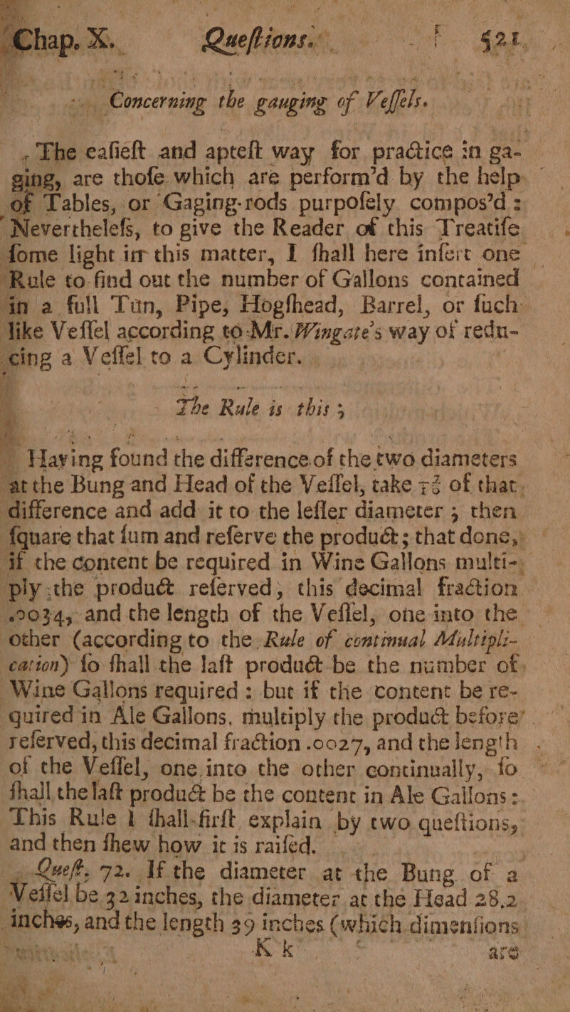 Chap. X._ Ruckionsie 8) 8 Sobel, ‘a : iy ty : if ; age iy th vp ee ie : aK «Concerning the gauging of Veffels. _, The eafieft and apteft way for praétice in ga- of Tables, or Gaging-rods purpofely compos’d : “Neverthelefs, to give the Reader of this Treatife — dome light im this matter, I fhall here infert one | ‘Rule to find out the number of Gallons contained gn a full Tan, Pipe, Hogfhead, Barrel, or fuch Tike Vefflel according to-Mr. Wingate’s way of redu- King a Veffel to a Cylinder. | ae . Lily SN dls j The Rule is this 3 : Hay ing found the difference. of the two diameters ‘at the Bung and Head of the Velilel, take 72 of that. difference and add: it to the lefler diameter 5 then {quare that {um and referve the produé; thatdone, © if the content be required in Wine Gallons multi-. ply :the produé referved, this decimal fraction 22034, and the length of the Veflel, one into the _ other (according to the, Rule of continual Multipl- cation) fo fhall the laft produdét-be the number of, Wine Gallons required : but if the content be re- quired in Ale Gallons, multiply the produé before’. referved, this decimal fraction .0027, andthelength . fhall che laft produé be the content in Ale Gallons: This Rute 1 thall-firft explain by two queftions, and then fhew how it is raifed. msi yp Queft, 72. Uf the diameter at the Bung of a Weftel be 32 inches, the diameter at thé Head 28,2 inches, and the length 39 one (which dimentions ‘ are tom afar [23 ¥ 2 5 ee a rl * Vie TOES Ripa MuPe tL de Sk ae” reek By ° .