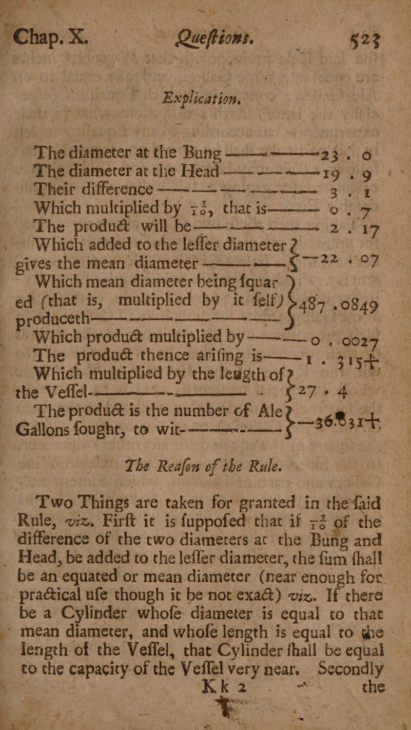 ee ray Explication, The diameter at the Bune Ubeiih grt ass di 4 The diameter at the Head —— -——~——19 . 9 Their difference —-———~ 3, y Which multiplied by 73, chat is op ep The product will be —— 2°17 . Which added to the lefler diameter | gives the mean diameter — Comey De Which mean diameter being tei ed (that is, multiplied by ic felf) 487 0849 prodaceth—————.___-__ Which produc multiplied erg , 002 The produé&amp; thence arifing is Oo eae Which multiplied by the leagth of AME the Afri a pL Fe ~~ N27 + 4 The produé is the number of Ale eee #5 Mons fost: to ican Gece — 36831 7 7 The Reafon of the Rule. Two Things are taken for oat in thefid | ‘Rule, wz. Firft ic is fuppofed chat if +2 of the — difference of the two diameters at the Bung and _ Head, be added to the leffer diameter, the fum {halt be an “equated or mean diameter (near enough for. practical ufe though it be not exact) viz. If there be a Cylinder whofe diameter is equal to that - mean diameter, and whofe length is equal to ge | length of the Veffel, that Cylinder fhall be equal co the capacity? of the Veffel Nee near. Secondly