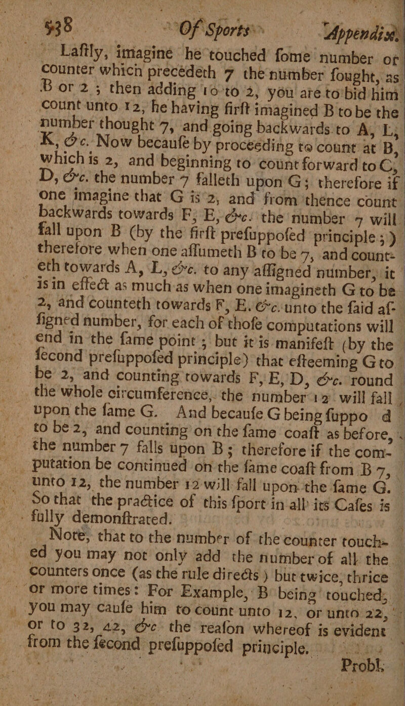 ey. Ja | | Count unto 12, he having firft imagined B tobe the K, Oc. Now becaufe by proceeding to count at B, | which is 2, and beginning to: count forward to ery D, &amp;c. the number 7 falleth upon Gs therefore if one imagine that’ G is°2, and from thence count | backwards towards PY E, @c- the number 7 will fall upon B (by the firft prefuppofed principle ;) therefore when one affumeth B to be 7, and count: | eth towards A, L, &amp;e. to any afligned number, it 2, and counteth towards F, E. &amp;c:unto the faid af: figned number, for each of thofe computations will | end in the fame point ; but it is manifeft (by the — fecond prefuppofed principle) that efteeming Gto the whole circumference,. the number 12. will fallg the number 7 falls upon B ; therefore if the com- — unto 12, the number 12 will fall upon the fame G. So that the praétice of this {port in all its Cafes is Note, that to the number of the counter touch | ed you may not only add the number of all the &gt; you may caufe him to coune unto 12. or unto 22, °: &gt; Probl, zy &amp; \ r iin F » ; oh i / bal Fiat: | , BPE Ly - 7 We