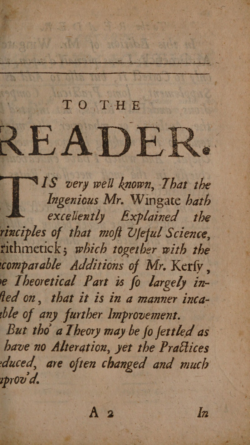 TO. TRE &gt; ‘ £ t - te ; , - a i , é : : L &amp; . eS 5 a | IS very well known, That the a Ingenious Mr. Wingate hath = excellently Explained the - rinciples of that moft Ufeful Science, tithmetick; which together with the comparable Additions of Mr. Kerfy , e Theoretical Part is fo largely in- fled on, that it is in a manner inca- ble of any further Improvement. But tho a Theory may be fo fertled as have no Alteration, yet the Prattices duced, are often changed and much proud, ot Me Sha