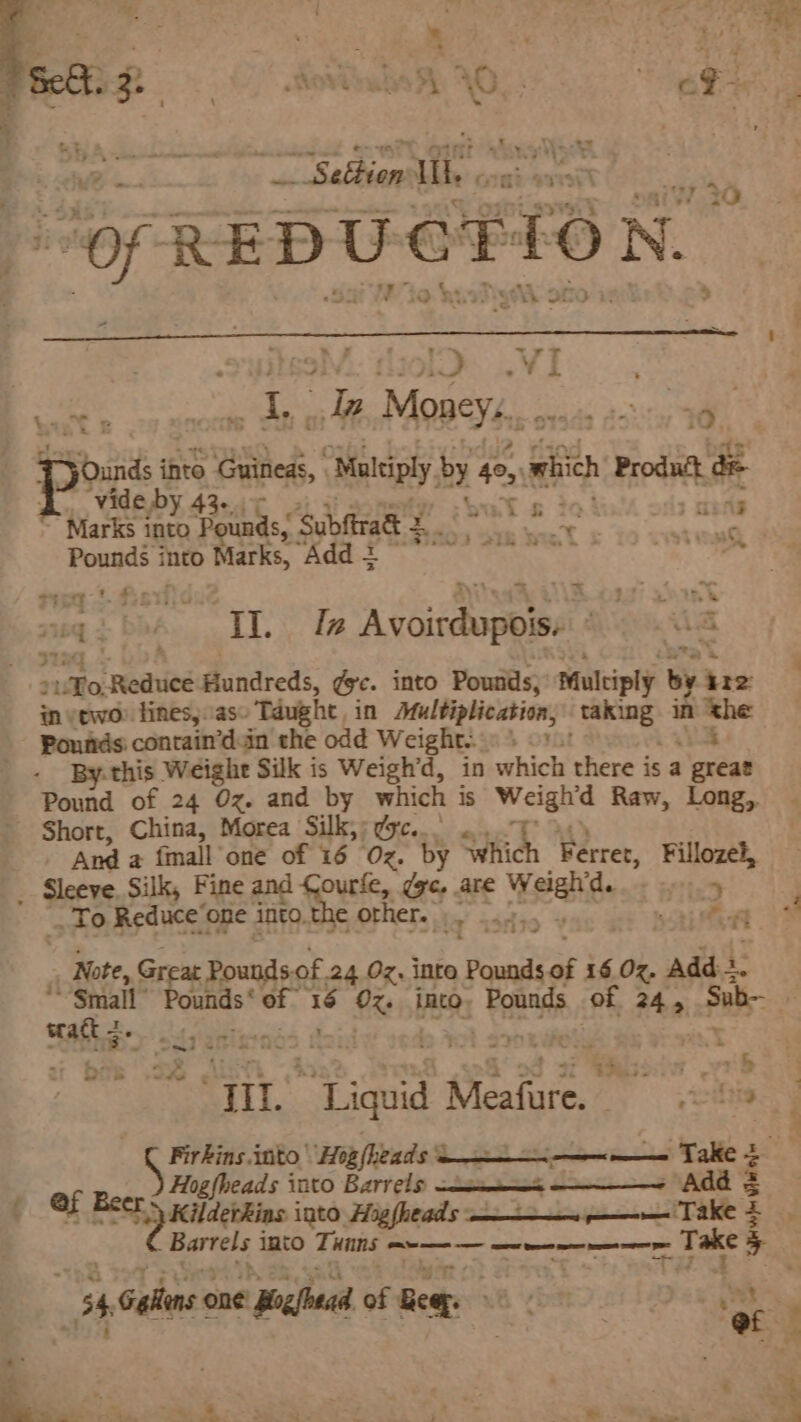 4 Titi Se | OR ae CR ey ¢ : . ; , t 4 he 1 Set. 2. ovale h AO... Elagehe a ; . | 7 : + ds FR 1 Hee : “REDUCTION. . CEA. § | but &amp; a bp p Moaey,. as a a re ihto Guineas, “Multiply by 40, which Product de vide by 42. $n Marks into ‘aids: Subftrad tale ee rey bay, m Pounds i into Marks, CS Pearman 5 oe alan ea sa i 164 ig SV Oe Way £ AsGatompe Shige Wd a suo eoanied Hundreds, dye. into Pounds, Multiply by ire in vtwo fines).as- Taught, in Multiplication, ane in Th Pounds contain’d.in the odd Weight... , OMnt By- this Weighe Silk is Weigh’d, in which there is a ‘eréad Pound of 24 Oz. and by which is Weigh’d Raw, Long,, Short, China, Morea Silk,; dc... Anda {mall one of 16 Oz. by Which Ferret, Fillozel, _ Sleeve. Silk, cand ‘ee are sang ot To Reduce’one into.the other. |. 4...  ‘Al af , Note, Great Pounds. of 24 Oz. into Pounds of 16 Oz. Add en way Pounds of ‘16 Oz. into. Pounds of 245 Sub- | trate 6). 4 i a cae nh OG i @ p spe ik eae Meainie: iy gene Firkins into, 'Hig(heads ‘a ; ca Take z Hogfheads into Barrels Ce CER Add = f Of Beer: KilderRins into. Hisfheads = ——— Take z Barrels into Ti HIDS, see — a ne nm : a 4 _ 54. alins 006 Begin eiieeapee8 cote ci Dee a, - 2 o — Pa : :  .